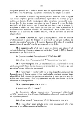 — 188 —


délégation prévues par le code du travail pour les représentants syndicaux. Le
rapporteur pour avis privilégie la première solution et je me range à sa position.

        En revanche, la durée de vingt heures par mois paraît très faible au regard
des besoins exprimés par les administrateurs représentant les salariés que j’ai
auditionnés. Certains d’entre eux évoquent même une charge équivalent à un mi-
temps dans les très grandes entreprises. Je suis favorable à ce que la durée
maximale soit fixée, comme vous le suggérez, par décret, mais je propose de
remplacer le chiffre de vingt heures proposé par une durée « permettant à
l’administrateur d’exercer utilement sa compétence ». Nous évitons ainsi de
trancher ici la question du nombre d’heures, tout en encadrant le pouvoir
réglementaire.

       M. Gérard Cherpion. La règle d’incompatibilité entre le mandat
d’administrateur et ceux de délégués du personnel, de délégué syndical, de
membre du comité d’entreprise et de membre du comité d’hygiène, de sécurité et
des conditions de travail n’a pas été reprise dans le projet de loi.

        M. le rapporteur. Si, c’est bien le cas : aux termes des alinéas 30 et
suivants de l’article 5, le renvoi adéquat est inséré dans l’article L. 225-30 du code
de commerce qui fixe cette règle.

        La Commission adopte l’amendement AS 418 ainsi rectifié.

        Puis elle en vient à l’amendement AS 419 du rapporteur pour avis.

        M. le rapporteur pour avis. Cet amendement vise à inscrire dans la loi le
droit des administrateurs élus ou désignés par les salariés à une formation qui leur
permette d’exercer pleinement leur mandat.

         M. le rapporteur. Je suis favorable sur le fond. Cependant, j’ai discuté de
la question avec le Gouvernement et il me paraîtrait plus simple de renvoyer à des
dispositifs de droit commun. Je vous propose, monsieur le rapporteur pour avis, de
retirer votre amendement, afin d’en proposer une nouvelle rédaction en vue de la
discussion en séance publique.

        M. le rapporteur pour avis. Je le retire.

        L’amendement AS 419 est retiré.

       La Commission adopte successivement l’amendement rédactionnel
AS 420, l’amendement de cohérence AS 421 et l’amendement de précision AS 422
du rapporteur pour avis.

        Puis elle est saisie de l’amendement AS 423 du rapporteur pour avis.

       M. le rapporteur pour avis. Je retire mon amendement afin d’en
proposer, le cas échéant, une nouvelle rédaction.
 