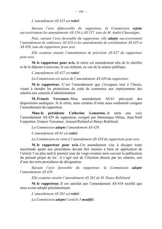— 189 —


        L’amendement AS 423 est retiré.

        Suivant l’avis défavorable du rapporteur, la Commission rejette
successivement les amendements AS 154 à AS 157, tous de M. André Chassaigne.
       Puis, suivant l’avis favorable du rapporteur, elle adopte successivement
l’amendement de cohérence AS 424 et les amendements de coordination AS 425 et
AS 426, tous du rapporteur pour avis.
       Elle examine ensuite l’amendement de précision AS 427 du rapporteur
pour avis.
         M. le rapporteur pour avis. Je retire cet amendement afin de le clarifier
et de le déposer à nouveau, le cas échéant, en vue de la séance publique.
        L’amendement AS 427 est retiré.
        La Commission est saisie de l’amendement AS 429 du rapporteur.
         M. le rapporteur. C’est l’amendement que j’évoquais tout à l’heure,
visant à étendre les protections du code de commerce aux représentants des
salariés aux conseils d’administration
        M. Francis Vercamer. Mon amendement AS 61 prévoyait des
dispositions analogues. Je le retire, mais certains d’entre nous souhaitent cosigner
l’amendement du rapporteur.
       Mme la présidente Catherine Lemorton. Je mets aux voix
l’amendement AS 429 du rapporteur, cosigné par Dominique Orliac, Jean-Noël
Carpentier, Francis Vercamer, Arnaud Richard et Denys Robiliard.
        La Commission adopte l’amendement AS 429.
        L’amendement AS 61 est retiré.
        La Commission en vient à l’amendement AS 428 du rapporteur pour avis.
         M. le rapporteur pour avis. Cet amendement vise à dissiper toute
incertitude quant aux procédures devant être menées à bien en application de
l’article 5 au plus tard le premier jour du vingt-sixième mois suivant la publication
du présent projet de loi : il s’agit soit de l’élection directe par les salariés, soit
d’une des trois procédures de désignation.
       Suivant l’avis favorable du rapporteur, la Commission adopte
l’amendement AS 428.
        Elle examine ensuite l’amendement AS 261 de M. Denys Robiliard.
       M. le rapporteur. Il est satisfait par l’amendement AS 418 rectifié que
nous avons adopté précédemment.
        L’amendement AS 261 est retiré.
        La Commission adopte l’article 5 modifié.
 