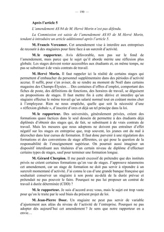 — 190 —


       Après l’article 5
       L’amendement AS 84 de M. Hervé Morin n’est pas défendu.
        La Commission est saisie de l’amendement AS 85 de M. Hervé Morin,
tendant à introduire un article additionnel après l’article 5.
       M. Francis Vercamer. Cet amendement vise à interdire aux entreprises
de recourir à des stagiaires pour faire face à un surcroît d’activité.
        M. le rapporteur. Avis défavorable, non pas sur le fond de
l’amendement, mais parce que le sujet qu’il aborde mérite une réflexion plus
globale. Les stages doivent rester accessibles aux étudiants et, en même temps, ne
pas se substituer à de vrais contrats de travail.
        M. Hervé Morin. Il faut rappeler ici la réalité de certains stages qui
permettent d’embaucher du personnel supplémentaire dans des périodes d’activité
accrue. Il suffit, pour s’en aviser, de se rendre au moment de Noël dans certains
magasins des Champs-Élysées… Des centaines d’offres d’emploi, comportant des
fiches de poste, des définitions de fonctions, des horaires de travail, se déguisent
en propositions de stages. Il faut mettre fin à cette dérive et interdire qu’un
stagiaire effectue le même travail qu’un salarié normal tout en coûtant moins cher
à l’employeur. Rien ne nous empêche, quelle que soit la nécessité d’une
« réflexion globale », d’inscrire d’ores et déjà un tel principe dans la loi.
         M. le rapporteur. Des universités, généralement privées, créent des
formations quasi factices dans le seul dessein de permettre à des étudiants déjà
diplômés d’obtenir des stages qui, de fait, se substituent à de vrais contrats de
travail. Mais les mesures que nous adoptons ne doivent pas entraîner d’effet
négatif sur les stages en entreprise que, trop souvent, les jeunes ont du mal à
décrocher dans leur cursus de formation. Il faut donc parvenir à une régulation des
formations et des conventions de stage afférentes, ce qui pose la question de la
responsabilité de l’enseignement supérieur. On pourrait aussi imaginer un
dispositif interdisant aux titulaires d’un certain niveau de diplôme d’effectuer
certains types de stages, sauf pour terminer une formation longue.
         M. Gérard Cherpion. Il me paraît excessif de prétendre que des instituts
privés ne créent certaines formations qu’en vue de stages. J’approuve néanmoins
cet amendement, car un stage de formation ne doit pas servir à répondre à un
surcroît momentané d’activité. J’ai connu le cas d’une grande banque française qui
souhaitait conserver un stagiaire à son poste au-delà de la durée prévue et
prétendait ne pas pouvoir le faire. Pourquoi ne pas lui proposer un contrat de
travail à durée déterminée (CDD) ?
       M. le rapporteur. Je suis d’accord avec vous, mais le sujet est trop vaste
pour qu’on le traite par le seul biais du présent projet de loi.
        M. Jean-Pierre Door. Un stagiaire ne peut pas servir de variable
d’ajustement aux aléas du niveau de l’activité de l’entreprise. Pourquoi ne pas
adopter dès aujourd’hui cet amendement ? Je sens que notre rapporteur en a
envie…
 