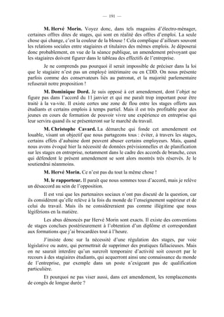 — 191 —


         M. Hervé Morin. Voyez donc, dans tels magasins d’électro-ménager,
certaines offres dites de stages, qui sont en réalité des offres d’emploi. La seule
chose qui change, c’est la couleur de la blouse ! Cela complique d’ailleurs souvent
les relations sociales entre stagiaires et titulaires des mêmes emplois. Je déposerai
donc probablement, en vue de la séance publique, un amendement prévoyant que
les stagiaires doivent figurer dans le tableau des effectifs de l’entreprise.
        Je ne comprends pas pourquoi il serait impossible de préciser dans la loi
que le stagiaire n’est pas un employé intérimaire ou en CDD. On nous présente
parfois comme des conservateurs liés au patronat, et la majorité parlementaire
refuserait notre proposition !
         M. Dominique Dord. Je suis opposé à cet amendement, dont l’objet ne
figure pas dans l’accord du 11 janvier et qui me paraît trop important pour être
traité à la va-vite. Il existe certes une zone de flou entre les stages offerts aux
étudiants et certains emplois à temps partiel. Mais il est très profitable pour des
jeunes en cours de formation de pouvoir vivre une expérience en entreprise qui
leur servira quand ils se présenteront sur le marché du travail.
         M. Christophe Cavard. La démarche qui fonde cet amendement est
louable, visant un objectif que nous partageons tous : éviter, à travers les stages,
certains effets d’aubaine dont peuvent abuser certains employeurs. Mais, quand
nous avons évoqué hier la nécessité de données prévisionnelles et de planification
sur les stages en entreprise, notamment dans le cadre des accords de branche, ceux
qui défendent le présent amendement se sont alors montrés très réservés. Je le
soutiendrai néanmoins.
        M. Hervé Morin. Ce n’est pas du tout la même chose !
       M. le rapporteur. Il paraît que nous sommes tous d’accord, mais je relève
un désaccord au sein de l’opposition.
         Il est vrai que les partenaires sociaux n’ont pas discuté de la question, car
ils considèrent qu’elle relève à la fois du monde de l’enseignement supérieur et de
celui du travail. Mais ils ne considéreraient pas comme illégitime que nous
légiférions en la matière.
       Les abus dénoncés par Hervé Morin sont exacts. Il existe des conventions
de stages conclues postérieurement à l’obtention d’un diplôme et correspondant
aux formations que j’ai brocardées tout à l’heure.
         J’insiste donc sur la nécessité d’une régulation des stages, par voie
législative ou autre, qui permettrait de supprimer des pratiques fallacieuses. Mais
on ne saurait interdire qu’un surcroît temporaire d’activité soit couvert par le
recours à des stagiaires étudiants, qui acquerront ainsi une connaissance du monde
de l’entreprise, par exemple dans un poste n’exigeant pas de qualification
particulière.
       Et pourquoi ne pas viser aussi, dans cet amendement, les remplacements
de congés de longue durée ?
 