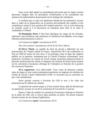 — 192 —


        Nous avons déjà adopté un amendement prévoyant que les stages seraient
désormais intégrés dans les procédures d’information et de consultation des
instances de représentation du personnel sur la stratégie des entreprises.
        Je souhaite que ce sujet soit également abordé par les partenaires sociaux
dans le cadre de la négociation sur la gestion prévisionnelle des emplois et des
compétences lorsqu’il sera question des emplois précaires. Car je crois beaucoup
au contrôle social et à la discussion en entreprise pour faire le tri entre le
souhaitable et l’abusif.
        M. Dominique Dord. Il faut bien distinguer les stages de fin d’études,
ultérieurs à une formation, mais antérieurs à l’obtention d’un diplôme, et les stages
effectués postérieurement à celui-ci.
        La Commission rejette l’amendement AS 85.
        Puis elle examine l’amendement AS 83 de M. Hervé Morin.
        M. Hervé Morin. La rigidité du droit du travail a débouché sur une
précarisation de l’emploi salarié en France. Aujourd’hui 90 % des embauches se
font en CDD de moins de trois mois. C’est pourquoi, dans la ligne des rapports
publiés sur la question, notamment par le Conseil d’analyse économique, nous
proposons d’instituer un contrat de travail unique sécurisant progressivement le
parcours professionnel du salarié et intégrant une formule de bonus-malus portant
sur les cotisations d’assurance chômage de l’entreprise en fonction de sa gestion
des ressources humaines.
        M. le rapporteur. Avis défavorable. Vous venez de dénoncer certains
types de stages et vous voulez maintenant transformer en stagiaires les titulaires de
contrat de travail à durée indéterminée (CDI). Je reconnais que je caricature un
peu votre amendement.
        Notre priorité consiste à favoriser les CDI et non à les vider des
protections qu’ils offrent aux salariés.
         La question du contrat unique a, d’une certaine façon, déjà été discutée par
les partenaires sociaux en vue de la conclusion de l’accord du 11 janvier.
        Quant à l’idée de moduler les cotisations d’assurance chômage en fonction
de la durée du CDI, elle se trouve déjà satisfaite en partie. On pourra toujours
discuter ensuite de son champ d’application.
        La Commission rejette l’amendement AS 83.
 
