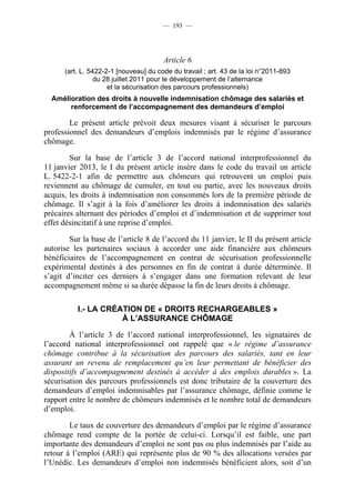 — 193 —




                                       Article 6
      (art. L. 5422-2-1 [nouveau] du code du travail ; art. 43 de la loi n°2011-893
                 du 28 juillet 2011 pour le développement de l’alternance
                     et la sécurisation des parcours professionnels)
  Amélioration des droits à nouvelle indemnisation chômage des salariés et
       renforcement de l’accompagnement des demandeurs d’emploi

        Le présent article prévoit deux mesures visant à sécuriser le parcours
professionnel des demandeurs d’emplois indemnisés par le régime d’assurance
chômage.

        Sur la base de l’article 3 de l’accord national interprofessionnel du
11 janvier 2013, le I du présent article insère dans le code du travail un article
L. 5422-2-1 afin de permettre aux chômeurs qui retrouvent un emploi puis
reviennent au chômage de cumuler, en tout ou partie, avec les nouveaux droits
acquis, les droits à indemnisation non consommés lors de la première période de
chômage. Il s’agit à la fois d’améliorer les droits à indemnisation des salariés
précaires alternant des périodes d’emploi et d’indemnisation et de supprimer tout
effet désincitatif à une reprise d’emploi.

        Sur la base de l’article 8 de l’accord du 11 janvier, le II du présent article
autorise les partenaires sociaux à accorder une aide financière aux chômeurs
bénéficiaires de l’accompagnement en contrat de sécurisation professionnelle
expérimental destinés à des personnes en fin de contrat à durée déterminée. Il
s’agit d’inciter ces derniers à s’engager dans une formation relevant de leur
accompagnement même si sa durée dépasse la fin de leurs droits à chômage.

          I.- LA CRÉATION DE « DROITS RECHARGEABLES »
                     À L’ASSURANCE CHÔMAGE

        À l’article 3 de l’accord national interprofessionnel, les signataires de
l’accord national interprofessionnel ont rappelé que « le régime d’assurance
chômage contribue à la sécurisation des parcours des salariés, tant en leur
assurant un revenu de remplacement qu’en leur permettant de bénéficier des
dispositifs d’accompagnement destinés à accéder à des emplois durables ». La
sécurisation des parcours professionnels est donc tributaire de la couverture des
demandeurs d’emploi indemnisables par l’assurance chômage, définie comme le
rapport entre le nombre de chômeurs indemnisés et le nombre total de demandeurs
d’emploi.

        Le taux de couverture des demandeurs d’emploi par le régime d’assurance
chômage rend compte de la portée de celui-ci. Lorsqu’il est faible, une part
importante des demandeurs d’emploi ne sont pas ou plus indemnisés par l’aide au
retour à l’emploi (ARE) qui représente plus de 90 % des allocations versées par
l’Unédic. Les demandeurs d’emploi non indemnisés bénéficient alors, soit d’un
 