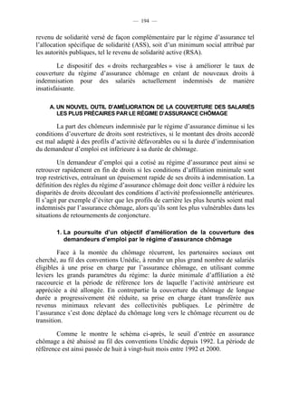 — 194 —


revenu de solidarité versé de façon complémentaire par le régime d’assurance tel
l’allocation spécifique de solidarité (ASS), soit d’un minimum social attribué par
les autorités publiques, tel le revenu de solidarité active (RSA).

         Le dispositif des « droits rechargeables » vise à améliorer le taux de
couverture du régime d’assurance chômage en créant de nouveaux droits à
indemnisation pour des salariés actuellement indemnisés de manière
insatisfaisante.

     A. UN NOUVEL OUTIL D’AMÉLIORATION DE LA COUVERTURE DES SALARIÉS
        LES PLUS PRÉCAIRES PAR LE RÉGIME D’ASSURANCE CHÔMAGE

        La part des chômeurs indemnisée par le régime d’assurance diminue si les
conditions d’ouverture de droits sont restrictives, si le montant des droits accordé
est mal adapté à des profils d’activité défavorables ou si la durée d’indemnisation
du demandeur d’emploi est inférieure à sa durée de chômage.

         Un demandeur d’emploi qui a cotisé au régime d’assurance peut ainsi se
retrouver rapidement en fin de droits si les conditions d’affiliation minimale sont
trop restrictives, entraînant un épuisement rapide de ses droits à indemnisation. La
définition des règles du régime d’assurance chômage doit donc veiller à réduire les
disparités de droits découlant des conditions d’activité professionnelle antérieures.
Il s’agit par exemple d’éviter que les profils de carrière les plus heurtés soient mal
indemnisés par l’assurance chômage, alors qu’ils sont les plus vulnérables dans les
situations de retournements de conjoncture.

        1. La poursuite d’un objectif d’amélioration de la couverture des
           demandeurs d’emploi par le régime d’assurance chômage

         Face à la montée du chômage récurrent, les partenaires sociaux ont
cherché, au fil des conventions Unédic, à rendre un plus grand nombre de salariés
éligibles à une prise en charge par l’assurance chômage, en utilisant comme
leviers les grands paramètres du régime: la durée minimale d’affiliation a été
raccourcie et la période de référence lors de laquelle l’activité antérieure est
appréciée a été allongée. En contrepartie la couverture du chômage de longue
durée a progressivement été réduite, sa prise en charge étant transférée aux
revenus minimaux relevant des collectivités publiques. Le périmètre de
l’assurance s’est donc déplacé du chômage long vers le chômage récurrent ou de
transition.

        Comme le montre le schéma ci-après, le seuil d’entrée en assurance
chômage a été abaissé au fil des conventions Unédic depuis 1992. La période de
référence est ainsi passée de huit à vingt-huit mois entre 1992 et 2000.
 