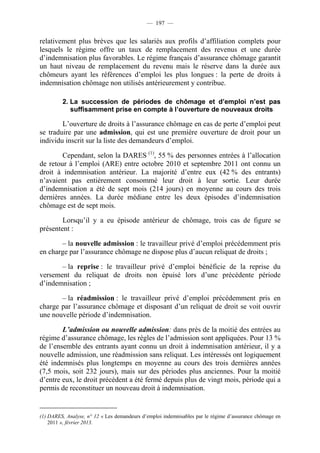 — 197 —


relativement plus brèves que les salariés aux profils d’affiliation complets pour
lesquels le régime offre un taux de remplacement des revenus et une durée
d’indemnisation plus favorables. Le régime français d’assurance chômage garantit
un haut niveau de remplacement du revenu mais le réserve dans la durée aux
chômeurs ayant les références d’emploi les plus longues : la perte de droits à
indemnisation chômage non utilisés antérieurement y contribue.

         2. La succession de périodes de chômage et d’emploi n’est pas
            suffisamment prise en compte à l’ouverture de nouveaux droits

        L’ouverture de droits à l’assurance chômage en cas de perte d’emploi peut
se traduire par une admission, qui est une première ouverture de droit pour un
individu inscrit sur la liste des demandeurs d’emploi.

        Cependant, selon la DARES (1), 55 % des personnes entrées à l’allocation
de retour à l’emploi (ARE) entre octobre 2010 et septembre 2011 ont connu un
droit à indemnisation antérieur. La majorité d’entre eux (42 % des entrants)
n’avaient pas entièrement consommé leur droit à leur sortie. Leur durée
d’indemnisation a été de sept mois (214 jours) en moyenne au cours des trois
dernières années. La durée médiane entre les deux épisodes d’indemnisation
chômage est de sept mois.

        Lorsqu’il y a eu épisode antérieur de chômage, trois cas de figure se
présentent :

       – la nouvelle admission : le travailleur privé d’emploi précédemment pris
en charge par l’assurance chômage ne dispose plus d’aucun reliquat de droits ;

       – la reprise : le travailleur privé d’emploi bénéficie de la reprise du
versement du reliquat de droits non épuisé lors d’une précédente période
d’indemnisation ;

       – la réadmission : le travailleur privé d’emploi précédemment pris en
charge par l’assurance chômage et disposant d’un reliquat de droit se voit ouvrir
une nouvelle période d’indemnisation.

        L’admission ou nouvelle admission: dans près de la moitié des entrées au
régime d’assurance chômage, les règles de l’admission sont appliquées. Pour 13 %
de l’ensemble des entrants ayant connu un droit à indemnisation antérieur, il y a
nouvelle admission, une réadmission sans reliquat. Les intéressés ont logiquement
été indemnisés plus longtemps en moyenne au cours des trois dernières années
(7,5 mois, soit 232 jours), mais sur des périodes plus anciennes. Pour la moitié
d’entre eux, le droit précédent a été fermé depuis plus de vingt mois, période qui a
permis de reconstituer un nouveau droit à indemnisation.


(1) DARES, Analyse, n° 12 « Les demandeurs d’emploi indemnisables par le régime d’assurance chômage en
    2011 », février 2013.
 