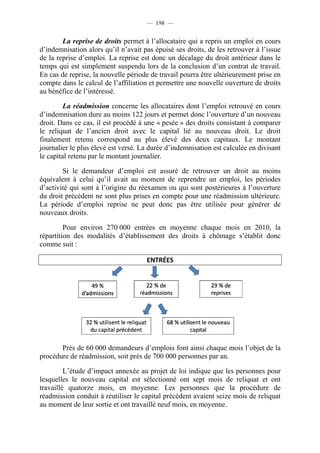 — 198 —


        La reprise de droits permet à l’allocataire qui a repris un emploi en cours
d’indemnisation alors qu’il n’avait pas épuisé ses droits, de les retrouver à l’issue
de la reprise d’emploi. La reprise est donc un décalage du droit antérieur dans le
temps qui est simplement suspendu lors de la conclusion d’un contrat de travail.
En cas de reprise, la nouvelle période de travail pourra être ultérieurement prise en
compte dans le calcul de l’affiliation et permettre une nouvelle ouverture de droits
au bénéfice de l’intéressé.

         La réadmission concerne les allocataires dont l’emploi retrouvé en cours
d’indemnisation dure au moins 122 jours et permet donc l’ouverture d’un nouveau
droit. Dans ce cas, il est procédé à une « pesée » des droits consistant à comparer
le reliquat de l’ancien droit avec le capital lié au nouveau droit. Le droit
finalement retenu correspond au plus élevé des deux capitaux. Le montant
journalier le plus élevé est versé. La durée d’indemnisation est calculée en divisant
le capital retenu par le montant journalier.

        Si le demandeur d’emploi est assuré de retrouver un droit au moins
équivalent à celui qu’il avait au moment de reprendre un emploi, les périodes
d’activité qui sont à l’origine du réexamen ou qui sont postérieures à l’ouverture
du droit précédent ne sont plus prises en compte pour une réadmission ultérieure.
La période d’emploi reprise ne peut donc pas être utilisée pour générer de
nouveaux droits.

         Pour environ 270 000 entrées en moyenne chaque mois en 2010, la
répartition des modalités d’établissement des droits à chômage s’établit donc
comme suit :

                                     ENTRÉES




       Près de 60 000 demandeurs d’emplois font ainsi chaque mois l’objet de la
procédure de réadmission, soit près de 700 000 personnes par an.

         L’étude d’impact annexée au projet de loi indique que les personnes pour
lesquelles le nouveau capital est sélectionné ont sept mois de reliquat et ont
travaillé quatorze mois, en moyenne. Les personnes que la procédure de
réadmission conduit à réutiliser le capital précédent avaient seize mois de reliquat
au moment de leur sortie et ont travaillé neuf mois, en moyenne.
 