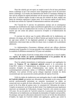 — 199 —


         Pour des salariés qui ont repris un emploi avant la fin de leurs précédents
droits à chômage et qui l’ont conservé assez longtemps pour ouvrir de nouveaux
droits à chômage, il en résulte une diminution des droits à l’assurance chômage au
titre soit du reliquat du capital précédent soit du nouveau capital. Si le reliquat est
plus élevé, le dernier emploi occupé n’aura pas été créateur de droit, malgré une
durée de cotisation supérieure à quatre mois. Si le nouveau capital est plus élevé,
les droits non utilisés de l’épisode d’indemnisation antérieur sont perdus.

        Par l’accord du 11 janvier, les partenaires sociaux ont en conséquence
demandé une modification des règles actuellement applicables à ces situations afin
d’améliorer le taux de remplacement des revenus et la durée d’indemnisation des
assurés qui ont connu des phases successives d’emploi et d’indemnisation du
chômage.

        Il convient de relever que la portée défavorable de la réadmission est
atténuée, à la marge, par le fait que le délai d’attente qui reporte la prise en charge
de sept jours (article 22 du règlement général) ne s’applique pas en cas de
réadmission intervenant dans un délai de douze mois à compter de la précédente
admission.

        La réglementation d’assurance chômage prévoit par ailleurs plusieurs
situations pour lesquelles il n’est pas procédé à une réadmission d’office bien que
la condition d’affiliation minimale de 122 jours soit satisfaite.

       En cas de reprise d’activité à temps plein et de perte de ce nouvel emploi,
une reprise de droits est opérée systématiquement si la première fin de
contrat est intervenue à 58 ans ou postérieurement.

        Pour les salariés intermittents et intérimaires auxquels sont appliquées les
règles de l’annexe IV au règlement général annexé à la convention du
6 mai 2011 relative à l’indemnisation du chômage, en cas de reprise puis de
cessation d’emploi en cours d’indemnisation, une reprise des droits est
systématiquement prononcée même si l’affiliation résultant de cet emploi est
suffisante. Ceci permet d’éviter qu’un reliquat important n’annule les droits
occasionnés par une succession de courtes périodes de reprise d’activité.

         Enfin les règles de réadmission sont aménagées dans le cadre du dispositif
de l’activité réduite qui permet aux allocataires de reprendre ou de conserver une
activité professionnelle présentant un caractère occasionnel ou réduit, en
conservant tout ou partie de leurs allocations. En cas de perte de l’activité reprise
avant la fin d’un délai de quinze mois, le versement de l’allocation de retour à
l’emploi est poursuivi sur la base du droit initial. Une réadmission peut également
intervenir sur demande de l’allocataire, lorsque l’activité a été exercée au moins
122 jours. En cas de perte de l’activité conservée, la poursuite du versement de
l’allocation ou la réadmission sur demande du demandeur d’emploi sont possibles.
En pratique, tant que les allocataires demeurent inscrits sur la liste des demandeurs
d’emploi, les règles de l’activité réduite sont appliquées, quelles que soient la
 