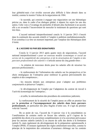 — 20 —


leur globalité mais s’est révélée souvent plus difficile à faire aboutir dans sa
totalité, comme le montre l’échec de la négociation de 1984.

         – la seconde, qui consiste à engager une négociation sur une thématique
précise ou, dans le cadre d’un dialogue global, à séparer les sujets les uns des
autres. Cette voie a l’avantage de permettre d’aboutir plus facilement à un accord,
elle a en revanche l’inconvénient de morceler le traitement de questions qui sont
très liées.

           L’accord national interprofessionnel conclu le 11 janvier 2013 s’inscrit
dans la continuité des accords relatifs à l’emploi à ambition multidimensionnelle.
Il en constitue à ce titre un moment important, par l’ampleur des thématiques dont
il traite.

     B. L’ACCORD VU PAR SES SIGNATAIRES

        Conclu le 11 janvier 2013 après quatre mois de négociations, l’accord
national interprofessionnel « pour un nouveau modèle économique et social au
service de la compétitivité des entreprises et de la sécurisation de l’emploi et des
parcours professionnels des salariés » s’articule autour de cinq grands titres :

       – la création de nouveaux droits pour les salariés afin de sécuriser les
parcours professionnels ;

       – le renforcement de l’information des salariés sur les perspectives et les
choix stratégiques de l’entreprise pour renforcer la gestion prévisionnelle des
emplois et des compétences ;

       – les moyens donnés aux entreprises pour s’adapter aux problèmes
conjoncturels et préserver l’emploi ;

         – le développement de l’emploi par l’adaptation du contrat de travail à
l’activité économique de l’entreprise ;

       – et enfin, la rationalisation des procédures de contentieux judiciaire.

        Le renforcement de la sécurité de l’emploi passe en effet en premier lieu
par la protection et l’accompagnement des salariés dans leurs parcours
professionnels, en particulier des plus fragiles d’entre eux. Il s’agit du premier
volet de l’accord.

         De ce point de vue, l’accord du 11 janvier vise à la consolidation ou
l’amélioration de certains outils en faveur des salariés, qu’il s’agisse de la
portabilité des droits à la couverture complémentaire et à la couverture prévoyance
pour les anciens salariés (article 2) ou encore de celle des droits à la formation
(article 5), mais également du développement de la préparation opérationnelle à
l’emploi (POE). Il instaure également des règles entièrement nouvelles, comme le
principe de la majoration des cotisations d’assurance chômage sur les contrats
 