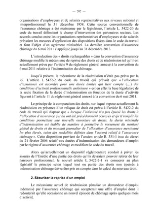 — 202 —


organisations d’employeurs et de salariés représentatives aux niveaux national et
interprofessionnel le 31 décembre 1958. Cette source conventionnelle de
l’assurance chômage a été maintenue par le législateur, l’article L. 5422-20 du
code du travail délimitant le champ d’intervention des partenaires sociaux. Les
accords conclus entre les organisations représentatives d’employeurs et de salariés
prévoient les mesures d’application des dispositions fixées dans le code du travail
et font l’objet d’un agrément ministériel. La dernière convention d’assurance
chômage du 6 mai 2011 s’applique jusqu’au 31 décembre 2013.

        L’introduction des « droits rechargeables » dans la convention d’assurance
chômage modifie le mécanisme de reprise des droits et de réadmission tel qu’il est
actuellement prévu par l’article 9 du règlement général annexé à la convention du
6 mai 2011 relative à l’indemnisation du chômage.

        Jusqu’à présent, le mécanisme de la réadmission n’était pas prévu par la
loi. L’article L. 5422-2 du code du travail qui prévoit que « l’allocation
d’assurance est accordée pour une durée limitée qui tient compte (…) des
conditions d’activité professionnelle antérieure » est en effet la base législative de
la seule fixation de la durée d’indemnisation en fonction de la durée d’activité
figurant à l’article 11 du règlement général annexé à la convention du 6 mai 2011.

         Le principe de la comparaison des droits, sur lequel repose actuellement la
réadmission en présence d’un reliquat de droit est prévu à l’article R. 5422-2 du
code du travail qui dispose que « lorsque l’intéressé n’a pas épuisé les droits à
l’allocation d’assurance qui lui ont été précédemment octroyés et qu’il remplit les
conditions permettant une nouvelle ouverture de droits, la durée minimale
d’indemnisation est établie de manière à permettre le versement du montant
global de droits et du montant journalier de l’allocation d’assurance mentionné
les plus élevés, selon des modalités définies dans l’accord relatif à l’assurance
chômage ». Cette disposition provient de l’ancien article R. 351-1 issu du décret
du 21 février 2006 relatif aux durées d’indemnisation des demandeurs d’emploi
par le régime d’assurance chômage et modifiant le code du travail.

         Alors qu’actuellement un dispositif réglementaire conduit à priver les
assurés de l’Unédic d’une partie des droits qu’ils devraient pouvoir retirer de leur
parcours professionnel, le nouvel article L. 5422-2-1 va consacrer au plan
législatif le principe selon lequel tout ou partie des droits non épuisés à
indemnisation chômage devra être pris en compte dans le calcul du nouveau droit.

        2. Sécuriser la reprise d’un emploi

        Le mécanisme actuel de réadmission pénalise un demandeur d’emploi
indemnisé par l’assurance chômage qui accepterait une offre d’emploi dont il
redouterait qu’elle occasionne un nouvel épisode de chômage après quelques mois
d’activité.
 