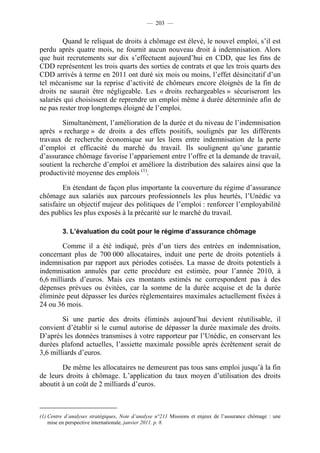 — 203 —


        Quand le reliquat de droits à chômage est élevé, le nouvel emploi, s’il est
perdu après quatre mois, ne fournit aucun nouveau droit à indemnisation. Alors
que huit recrutements sur dix s’effectuent aujourd’hui en CDD, que les fins de
CDD représentent les trois quarts des sorties de contrats et que les trois quarts des
CDD arrivés à terme en 2011 ont duré six mois ou moins, l’effet désincitatif d’un
tel mécanisme sur la reprise d’activité de chômeurs encore éloignés de la fin de
droits ne saurait être négligeable. Les « droits rechargeables » sécuriseront les
salariés qui choisissent de reprendre un emploi même à durée déterminée afin de
ne pas rester trop longtemps éloigné de l’emploi.

        Simultanément, l’amélioration de la durée et du niveau de l’indemnisation
après « recharge » de droits a des effets positifs, soulignés par les différents
travaux de recherche économique sur les liens entre indemnisation de la perte
d’emploi et efficacité du marché du travail. Ils soulignent qu’une garantie
d’assurance chômage favorise l’appariement entre l’offre et la demande de travail,
soutient la recherche d’emploi et améliore la distribution des salaires ainsi que la
productivité moyenne des emplois (1).

         En étendant de façon plus importante la couverture du régime d’assurance
chômage aux salariés aux parcours professionnels les plus heurtés, l’Unédic va
satisfaire un objectif majeur des politiques de l’emploi : renforcer l’employabilité
des publics les plus exposés à la précarité sur le marché du travail.

         3. L’évaluation du coût pour le régime d’assurance chômage

        Comme il a été indiqué, près d’un tiers des entrées en indemnisation,
concernant plus de 700 000 allocataires, induit une perte de droits potentiels à
indemnisation par rapport aux périodes cotisées. La masse de droits potentiels à
indemnisation annulés par cette procédure est estimée, pour l’année 2010, à
6,6 milliards d’euros. Mais ces montants estimés ne correspondent pas à des
dépenses prévues ou évitées, car la somme de la durée acquise et de la durée
éliminée peut dépasser les durées règlementaires maximales actuellement fixées à
24 ou 36 mois.

        Si une partie des droits éliminés aujourd’hui devient réutilisable, il
convient d’établir si le cumul autorise de dépasser la durée maximale des droits.
D’après les données transmises à votre rapporteur par l’Unédic, en conservant les
durées plafond actuelles, l’assiette maximale possible après écrêtement serait de
3,6 milliards d’euros.

        De même les allocataires ne demeurent pas tous sans emploi jusqu’à la fin
de leurs droits à chômage. L’application du taux moyen d’utilisation des droits
aboutit à un coût de 2 milliards d’euros.



(1) Centre d’analyses stratégiques, Note d’analyse n°211 Missions et enjeux de l’assurance chômage : une
    mise en perspective internationale, janvier 2011. p. 8.
 