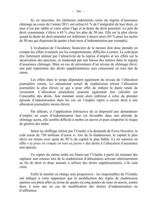 — 204 —


        Si, en moyenne, les chômeurs indemnisés sortis du régime d’assurance
chômage au cours de l’année 2011 ont utilisé 61 % de l’intégralité de leur droit, ce
taux n’est pas stable et varie selon l’âge et la durée du droit potentiel. La part du
droit consommée s’élève à 65 % chez les plus de 50 ans. Elle est la plus élevée
quand la durée de droit potentiel est inférieure à douze mois (85 % pour les moins
de 50 ans qui disposent de quatre à huit mois d’indemnisation par exemple).

        L’évaluation de l’incidence financière de la mesure doit donc prendre en
compte les effets éventuels sur les comportements, difficiles à cerner. Le coût peut
être fortement atténué par l’attractivité de la reprise d’emploi et ses effets sur la
sécurisation des parcours, se traduisant par une baisse des entrées dans le régime
d’assurance chômage. Mais en cas de persistance d’un niveau de chômage élevé,
une part importante des droits supplémentaires sera consommé en tout état de
cause.

        Les effets dans le temps dépendent également du niveau de l’allocation
journalière retenu. Le mécanisme actuel de réadmission retient l’allocation
journalière la plus élevée ce qui a pour effet de réduire la durée totale de
versement. L’allocation journalière pourrait également être calculée sur
l’ensemble des droits. Son montant serait alors inférieur à celui du premier
épisode d’indemnisation dans les cas où l’emploi repris a ouvert droit à une
allocation journalière moins élevée.

       Par ailleurs, si l’application rétroactive de ce dispositif aux demandeurs
d’emploi en cours d’indemnisation leur est favorable dans une période de
chômage accru, elle semble difficile à mettre en œuvre et peut comporter le risque
de générer des indus.

         Selon un chiffrage réalisé par l’Unédic à la demande de Force Ouvrière, le
coût serait de 750 millions d’euros si, lors de la réadmission, le capital le plus
élevé est retenu avec ajout de 50 % du capital le plus faible. La loi autorise en
effet « la prise en compte en tout ou partie » des droits à l’allocation d’assurance
non épuisés.

        Un repère du même ordre est fourni par l’Unédic à partir du montant des
capitaux non retenus lors de la réadmission d’allocataires arrivant ultérieurement
en fin de droit et donc amenés à utiliser des droits supplémentaires, s’ils sont
créés.

         Enfin la montée en charge sera progressive : les responsables de l’Unédic
ont indiqué à votre rapporteur que la modification des règles de réadmission
opérera son plein effet au terme de quatre ou cinq années de mise en œuvre, contre
deux à trois ans en cas de modification des durées d’indemnisation ou
d’affiliation.
 