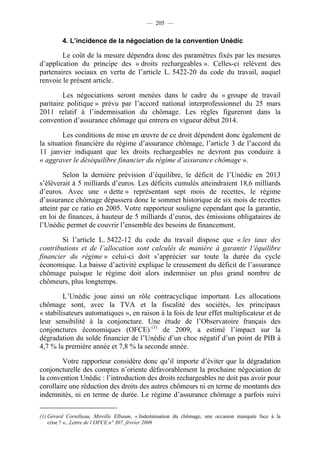 — 205 —


         4. L’incidence de la négociation de la convention Unédic

        Le coût de la mesure dépendra donc des paramètres fixés par les mesures
d’application du principe des « droits rechargeables ». Celles-ci relèvent des
partenaires sociaux en vertu de l’article L. 5422-20 du code du travail, auquel
renvoie le présent article.

         Les négociations seront menées dans le cadre du « groupe de travail
paritaire politique » prévu par l’accord national interprofessionnel du 25 mars
2011 relatif à l’indemnisation du chômage. Les règles figureront dans la
convention d’assurance chômage qui entrera en vigueur début 2014.

         Les conditions de mise en œuvre de ce droit dépendent donc également de
la situation financière du régime d’assurance chômage, l’article 3 de l’accord du
11 janvier indiquant que les droits rechargeables ne devront pas conduire à
« aggraver le déséquilibre financier du régime d’assurance chômage ».

         Selon la dernière prévision d’équilibre, le déficit de l’Unédic en 2013
s’élèverait à 5 milliards d’euros. Les déficits cumulés atteindraient 18,6 milliards
d’euros. Avec une « dette » représentant sept mois de recettes, le régime
d’assurance chômage dépassera donc le sommet historique de six mois de recettes
atteint par ce ratio en 2005. Votre rapporteur souligne cependant que la garantie,
en loi de finances, à hauteur de 5 milliards d’euros, des émissions obligataires de
l’Unédic permet de couvrir l’ensemble des besoins de financement.

        Si l’article L. 5422-12 du code du travail dispose que « les taux des
contributions et de l’allocation sont calculés de manière à garantir l’équilibre
financier du régime » celui-ci doit s’apprécier sur toute la durée du cycle
économique. La baisse d’activité explique le creusement du déficit de l’assurance
chômage puisque le régime doit alors indemniser un plus grand nombre de
chômeurs, plus longtemps.

         L’Unédic joue ainsi un rôle contracyclique important. Les allocations
chômage sont, avec la TVA et la fiscalité des sociétés, les principaux
« stabilisateurs automatiques », en raison à la fois de leur effet multiplicateur et de
leur sensibilité à la conjoncture. Une étude de l’Observatoire français des
conjonctures économiques (OFCE) (1) de 2009, a estimé l’impact sur la
dégradation du solde financier de l’Unédic d’un choc négatif d’un point de PIB à
4,7 % la première année et 7,8 % la seconde année.

        Votre rapporteur considère donc qu’il importe d’éviter que la dégradation
conjoncturelle des comptes n’oriente défavorablement la prochaine négociation de
la convention Unédic : l’introduction des droits rechargeables ne doit pas avoir pour
corollaire une réduction des droits des autres chômeurs ni en terme de montants des
indemnités, ni en terme de durée. Le régime d’assurance chômage a parfois suivi

(1) Gérard Cornilleau, Mireille Elbaum, « Indemnisation du chômage, une occasion manquée face à la
    crise ? », .Lettre de l’OFCE n° 307, février 2009
 