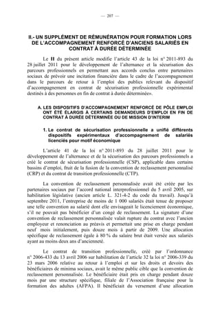 — 207 —




II.- UN SUPPLÉMENT DE RÉMUNÉRATION POUR FORMATION LORS
  DE L’ACCOMPAGNEMENT RENFORCÉ D’ANCIENS SALARIÉS EN
               CONTRAT À DURÉE DÉTERMINÉE

         Le II du présent article modifie l’article 43 de la loi n° 2011-893 du
28 juillet 2011 pour le développement de l’alternance et la sécurisation des
parcours professionnels en permettant aux accords conclus entre partenaires
sociaux de prévoir une incitation financière dans le cadre de l’accompagnement
dans le parcours de retour à l’emploi des publics relevant du dispositif
d’accompagnement en contrat de sécurisation professionnelle expérimental
destinés à des personnes en fin de contrat à durée déterminée».

     A. LES DISPOSITIFS D’ACCOMPAGNEMENT RENFORCÉ DE PÔLE EMPLOI
        ONT ÉTÉ ÉLARGIS À CERTAINS DEMANDEURS D’EMPLOI EN FIN DE
        CONTRAT À DURÉE DÉTERMINÉE OU DE MISSION D’INTERIM

       1. Le contrat de sécurisation professionnelle a unifié différents
          dispositifs expérimentaux d’accompagnement de salariés
          licenciés pour motif économique

        L’article 41 de la loi n° 2011-893 du 28 juillet 2011 pour le
développement de l’alternance et de la sécurisation des parcours professionnels a
créé le contrat de sécurisation professionnelle (CSP), applicable dans certains
bassins d’emploi, fruit de la fusion de la convention de reclassement personnalisé
(CRP) et du contrat de transition professionnelle (CTP).

         La convention de reclassement personnalisée avait été créée par les
partenaires sociaux par l’accord national interprofessionnel du 5 avril 2005, sur
habilitation législative (ancien article L. 321-4-2 du code du travail). Jusqu’à
septembre 2011, l’entreprise de moins de 1 000 salariés était tenue de proposer
une telle convention au salarié dont elle envisageait le licenciement économique,
s’il ne pouvait pas bénéficier d’un congé de reclassement. La signature d’une
convention de reclassement personnalisée valait rupture du contrat avec l’ancien
employeur et renonciation au préavis et permettait une prise en charge pendant
neuf mois initialement, puis douze mois à partir de 2009. Une allocation
spécifique de reclassement égale à 80 % du salaire brut était versée aux salariés
ayant au moins deux ans d’ancienneté.

        Le contrat de transition professionnelle, créé par l’ordonnance
n° 2006-433 du 13 avril 2006 sur habilitation de l’article 32 la loi n° 2006-339 du
23 mars 2006 relative au retour à l’emploi et sur les droits et devoirs des
bénéficiaires de minima sociaux, avait le même public cible que la convention de
reclassement personnalisée. Le bénéficiaire était pris en charge pendant douze
mois par une structure spécifique, filiale de l’Association française pour la
formation des adultes (AFPA). Il bénéficiait du versement d’une allocation
 
