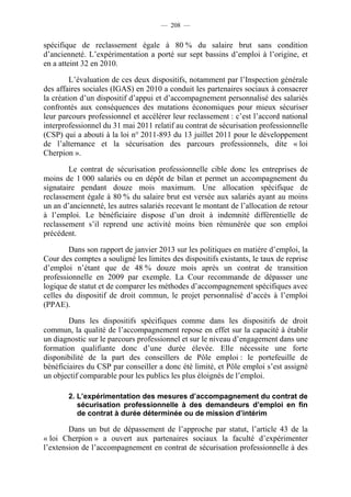 — 208 —


spécifique de reclassement égale à 80 % du salaire brut sans condition
d’ancienneté. L’expérimentation a porté sur sept bassins d’emploi à l’origine, et
en a atteint 32 en 2010.

         L’évaluation de ces deux dispositifs, notamment par l’Inspection générale
des affaires sociales (IGAS) en 2010 a conduit les partenaires sociaux à consacrer
la création d’un dispositif d’appui et d’accompagnement personnalisé des salariés
confrontés aux conséquences des mutations économiques pour mieux sécuriser
leur parcours professionnel et accélérer leur reclassement : c’est l’accord national
interprofessionnel du 31 mai 2011 relatif au contrat de sécurisation professionnelle
(CSP) qui a abouti à la loi n° 2011-893 du 13 juillet 2011 pour le développement
de l’alternance et la sécurisation des parcours professionnels, dite « loi
Cherpion ».

        Le contrat de sécurisation professionnelle cible donc les entreprises de
moins de 1 000 salariés ou en dépôt de bilan et permet un accompagnement du
signataire pendant douze mois maximum. Une allocation spécifique de
reclassement égale à 80 % du salaire brut est versée aux salariés ayant au moins
un an d’ancienneté, les autres salariés recevant le montant de l’allocation de retour
à l’emploi. Le bénéficiaire dispose d’un droit à indemnité différentielle de
reclassement s’il reprend une activité moins bien rémunérée que son emploi
précédent.

        Dans son rapport de janvier 2013 sur les politiques en matière d’emploi, la
Cour des comptes a souligné les limites des dispositifs existants, le taux de reprise
d’emploi n’étant que de 48 % douze mois après un contrat de transition
professionnelle en 2009 par exemple. La Cour recommande de dépasser une
logique de statut et de comparer les méthodes d’accompagnement spécifiques avec
celles du dispositif de droit commun, le projet personnalisé d’accès à l’emploi
(PPAE).

        Dans les dispositifs spécifiques comme dans les dispositifs de droit
commun, la qualité de l’accompagnement repose en effet sur la capacité à établir
un diagnostic sur le parcours professionnel et sur le niveau d’engagement dans une
formation qualifiante donc d’une durée élevée. Elle nécessite une forte
disponibilité de la part des conseillers de Pôle emploi : le portefeuille de
bénéficiaires du CSP par conseiller a donc été limité, et Pôle emploi s’est assigné
un objectif comparable pour les publics les plus éloignés de l’emploi.

        2. L’expérimentation des mesures d’accompagnement du contrat de
           sécurisation professionnelle à des demandeurs d’emploi en fin
           de contrat à durée déterminée ou de mission d’intérim

        Dans un but de dépassement de l’approche par statut, l’article 43 de la
« loi Cherpion » a ouvert aux partenaires sociaux la faculté d’expérimenter
l’extension de l’accompagnement en contrat de sécurisation professionnelle à des
 