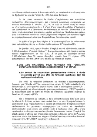 — 209 —


travailleurs en fin de contrat à durée déterminée, de mission de travail temporaire
ou de chantier au sens de l’article L. 1236-8 du code du travail.

         La loi ouvre seulement la faculté d’expérimenter des « modalités
particulières d’accompagnement » qui « peuvent notamment comprendre les
mesures mentionnées à l’article L. 1233-65 du code du travail relatif au contrat
de sécurisation professionnelle ». Il s’agit d’une phase de prébilan, d’évaluation
des compétences et d’orientation professionnelle en vue de l’élaboration d’un
projet professionnel qui tient compte, au plan territorial, de l’évolution des métiers
et de la situation du marché du travail ; le parcours comprend des mesures d’appui
au projet professionnel, ainsi que des périodes de formation et de travail.

       Le public n’est pas donc éligible à l’allocation spécifique de reclassement
mais indemnisé au titre de ses droits à l’aide au retour à l’emploi (ARE).

       En janvier 2012, quinze bassins d’emploi ont été sélectionnés, rendant
9 000 demandeurs d’emploi éligibles(1). L’expérimentation a été élargie à quinze
bassins supplémentaires en mai 2012. À ce jour, on décompte environ
6 000 adhésions dans 38 bassins d’emplois répartis dans 19 régions. 57 %
concernent des fins de CDD et 42 % des fins de contrats en intérim.

      B. UNE AIDE FINANCIÈRE POUR RÉTRIBUER UNE FORMATION
         QUALIFIANTE PERMETTANT L’ACCÈS PÉRENNE À UN EMPLOI

          1. Le contrat de sécurisation professionnelle – contrat à durée
             déterminée prévoit une offre de formation qualifiante dont les
             coûts sont mutualisés.

       Les coûts du dispositif comportent les mesures d’accompagnement,
financées par l’Unédic et l’État, notamment au moyen de l’aide individuelle à la
formation (AIF) créée par Pôle emploi en avril 2010 et aménagée en octobre 2011.
Le Fonds paritaire de sécurisation des parcours professionnels (FPSPP) participe
au financement dans le cadre de projets de formations également éligibles au
Fonds social européen (FSE).

          Sur le fondement de l’article 3.3 de la convention cadre 2013-2015 qui le
lie à la tutelle, le fonds paritaire vient ainsi de lancer un appel à projet d’actions de
qualification et de requalification des salariés et demandeurs d’emploi concernent
exclusivement les personnes accompagnées en contrat de sécurisation
professionnelle ayant perdu leur emploi suite à l’échéance d’un CDD, d’une
mission de travail temporaire ou d’un chantier dans certains bassins d’emploi. Cet
appel à projet s’adresse aux organismes paritaires collecteurs agréés (OPCA) qui
mettent en œuvre des formations longues : Fonds d’assurance formation du travail
temporaire (FAFTT), OPCA Constructys et Fongecif.


(1) Sambre-Avesnois, Saint-Quentin, le Calaisis, le Boulonnais, Dunkerque, Douai, Roubaix-Tourcoing, Saint-
    Dié, Limoges, Rouen, Annonay, Brest, Rodez, Le Havre et Rennes.
 
