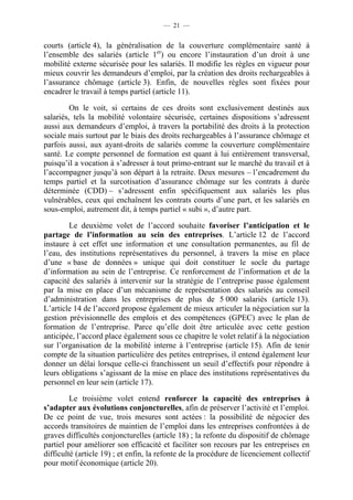 — 21 —


courts (article 4), la généralisation de la couverture complémentaire santé à
l’ensemble des salariés (article 1er) ou encore l’instauration d’un droit à une
mobilité externe sécurisée pour les salariés. Il modifie les règles en vigueur pour
mieux couvrir les demandeurs d’emploi, par la création des droits rechargeables à
l’assurance chômage (article 3). Enfin, de nouvelles règles sont fixées pour
encadrer le travail à temps partiel (article 11).

         On le voit, si certains de ces droits sont exclusivement destinés aux
salariés, tels la mobilité volontaire sécurisée, certaines dispositions s’adressent
aussi aux demandeurs d’emploi, à travers la portabilité des droits à la protection
sociale mais surtout par le biais des droits rechargeables à l’assurance chômage et
parfois aussi, aux ayant-droits de salariés comme la couverture complémentaire
santé. Le compte personnel de formation est quant à lui entièrement transversal,
puisqu’il a vocation à s’adresser à tout primo-entrant sur le marché du travail et à
l’accompagner jusqu’à son départ à la retraite. Deux mesures – l’encadrement du
temps partiel et la surcotisation d’assurance chômage sur les contrats à durée
déterminée (CDD) – s’adressent enfin spécifiquement aux salariés les plus
vulnérables, ceux qui enchaînent les contrats courts d’une part, et les salariés en
sous-emploi, autrement dit, à temps partiel « subi », d’autre part.

        Le deuxième volet de l’accord souhaite favoriser l’anticipation et le
partage de l’information au sein des entreprises. L’article 12 de l’accord
instaure à cet effet une information et une consultation permanentes, au fil de
l’eau, des institutions représentatives du personnel, à travers la mise en place
d’une « base de données » unique qui doit constituer le socle du partage
d’information au sein de l’entreprise. Ce renforcement de l’information et de la
capacité des salariés à intervenir sur la stratégie de l’entreprise passe également
par la mise en place d’un mécanisme de représentation des salariés au conseil
d’administration dans les entreprises de plus de 5 000 salariés (article 13).
L’article 14 de l’accord propose également de mieux articuler la négociation sur la
gestion prévisionnelle des emplois et des compétences (GPEC) avec le plan de
formation de l’entreprise. Parce qu’elle doit être articulée avec cette gestion
anticipée, l’accord place également sous ce chapitre le volet relatif à la négociation
sur l’organisation de la mobilité interne à l’entreprise (article 15). Afin de tenir
compte de la situation particulière des petites entreprises, il entend également leur
donner un délai lorsque celle-ci franchissent un seuil d’effectifs pour répondre à
leurs obligations s’agissant de la mise en place des institutions représentatives du
personnel en leur sein (article 17).

         Le troisième volet entend renforcer la capacité des entreprises à
s’adapter aux évolutions conjoncturelles, afin de préserver l’activité et l’emploi.
De ce point de vue, trois mesures sont actées : la possibilité de négocier des
accords transitoires de maintien de l’emploi dans les entreprises confrontées à de
graves difficultés conjoncturelles (article 18) ; la refonte du dispositif de chômage
partiel pour améliorer son efficacité et faciliter son recours par les entreprises en
difficulté (article 19) ; et enfin, la refonte de la procédure de licenciement collectif
pour motif économique (article 20).
 