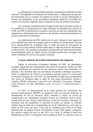 — 210 —


        Le pilotage par le fonds paritaire garantit l’ajustement du dispositif au plan
national, l’homogénéité de traitement des bénéficiaires, l’adéquation du parcours
de sécurisation avec la situation du marché du travail au niveau infrarégional et
fournit une information et des procédures homogènes auprès de l’ensemble des
acteurs et institutions impliqués dans le dispositif, à tous les échelons territoriaux.

        Les ressources mobilisées par les Fongecif sont celles collectées au titre de
la contribution au financement du congé individuel de formation des salariés en
CDD. Les OPCA mobilisent les ressources collectées au titre des contributions des
entreprises au financement des contrats ou des périodes de professionnalisation et
du droit individuel à la formation.

        Les représentants de Pôle emploi ont, en outre, indiqué à votre rapporteur
avoir identifié des pistes de synergies entre les cellules de reclassements relevant
de la responsabilité des entreprises dans le cadre des plans de sauvegarde de
l’emploi et les interventions de Pôle emploi dans le cadre du projet de sécurisation
professionnelle. Une meilleure articulation de dispositifs qui interviennent parfois
concomitamment dans les mêmes bassins d’emploi pourrait être envisagée, sous
forme d’échange de service et de projets communs.

        2. Lever l’obstacle de la faible indemnisation des stagiaires.

        Depuis la convention d’assurance chômage de 2001, les demandeurs
d’emploi indemnisés qui entreprennent une action de formation validée par Pôle
emploi, bénéficient du maintien de leur allocation durant cette formation. Ce
principe a été reconduit dans les conventions d’assurance chômage successives.
Ainsi, en application de l’article 4 du règlement général annexé à la convention
d’assurance chômage du 6 mai 2011, les demandeurs d’emploi qui accomplissent
une action de formation dans le cadre de leur projet personnalisé d’accès à
l’emploi (PPAE) continuent à percevoir leur allocation d’assurance chômage.
Cette allocation est alors dénommée « aide au retour à l’emploi-formation »
(AREF).

         En 2011, le Gouvernement et le Fonds paritaire de sécurisation des
parcours professionnels (FPSPP) ont décidé de créer un nouveau dispositif, la
rémunération de fin de formation (R2F), destinée à assurer un revenu de
remplacement aux demandeurs d’emploi suivant une formation dont la durée
excède celle de leurs droits à indemnisation au titre de l’assurance chômage. La
formation doit être qualifiante et concerner un métier en tension. Le montant
attribué dans le cadre de la rémunération de fin de formation est versé dans la
limite de 652 euros par mois. Cette aide est cofinancée par l’État et le fonds
paritaire pour un montant total de 160 millions d’euros. Pôle emploi a enregistré
des entrées à partir du mois de mai 2011, et a versé 12 millions d’euros aux
bénéficiaires en 2011. Ce dispositif a été reconduit en 2012. Le coût de la mise en
 