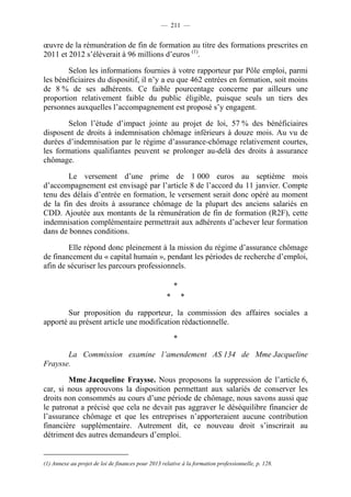 — 211 —


œuvre de la rémunération de fin de formation au titre des formations prescrites en
2011 et 2012 s’élèverait à 96 millions d’euros (1).

        Selon les informations fournies à votre rapporteur par Pôle emploi, parmi
les bénéficiaires du dispositif, il n’y a eu que 462 entrées en formation, soit moins
de 8 % de ses adhérents. Ce faible pourcentage concerne par ailleurs une
proportion relativement faible du public éligible, puisque seuls un tiers des
personnes auxquelles l’accompagnement est proposé s’y engagent.

        Selon l’étude d’impact jointe au projet de loi, 57 % des bénéficiaires
disposent de droits à indemnisation chômage inférieurs à douze mois. Au vu de
durées d’indemnisation par le régime d’assurance-chômage relativement courtes,
les formations qualifiantes peuvent se prolonger au-delà des droits à assurance
chômage.

        Le versement d’une prime de 1 000 euros au septième mois
d’accompagnement est envisagé par l’article 8 de l’accord du 11 janvier. Compte
tenu des délais d’entrée en formation, le versement serait donc opéré au moment
de la fin des droits à assurance chômage de la plupart des anciens salariés en
CDD. Ajoutée aux montants de la rémunération de fin de formation (R2F), cette
indemnisation complémentaire permettrait aux adhérents d’achever leur formation
dans de bonnes conditions.

        Elle répond donc pleinement à la mission du régime d’assurance chômage
de financement du « capital humain », pendant les périodes de recherche d’emploi,
afin de sécuriser les parcours professionnels.

                                                        *
                                                    *       *

        Sur proposition du rapporteur, la commission des affaires sociales a
apporté au présent article une modification rédactionnelle.

                                                        *

       La Commission examine l’amendement AS 134 de Mme Jacqueline
Fraysse.

        Mme Jacqueline Fraysse. Nous proposons la suppression de l’article 6,
car, si nous approuvons la disposition permettant aux salariés de conserver les
droits non consommés au cours d’une période de chômage, nous savons aussi que
le patronat a précisé que cela ne devait pas aggraver le déséquilibre financier de
l’assurance chômage et que les entreprises n’apporteraient aucune contribution
financière supplémentaire. Autrement dit, ce nouveau droit s’inscrirait au
détriment des autres demandeurs d’emploi.


(1) Annexe au projet de loi de finances pour 2013 relative à la formation professionnelle, p. 128.
 