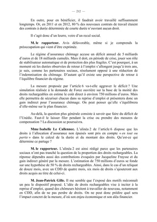 — 212 —


       En outre, pour en bénéficier, il faudrait avoir travaillé suffisamment
longtemps. Or, en 2011 et en 2012, 80 % des nouveaux contrats de travail étaient
des contrats à durée déterminée de courte durée n’ouvrant aucun droit.

        Il s’agit donc d’un leurre, voire d’un recul social.

       M. le rapporteur. Avis défavorable, même si je comprends la
préoccupation qui vient d’être exprimée.

         Le régime d’assurance chômage accuse un déficit annuel de 5 milliards
d’euros et de 18 milliards cumulés. Mais il doit, en période de crise, jouer son rôle
de stabilisateur automatique et de protection des plus fragiles. C’est pourquoi, à un
moment où les durées observées de retour à l’emploi s’allongent jusqu’à trois ans,
je suis, comme les partenaires sociaux, résolument opposé à une réduction de
l’indemnisation du chômage. D’autant qu’il existe une perspective de retour à
l’équilibre financier du régime.

         La mesure proposée par l’article 6 va-t-elle aggraver le déficit ? Une
simulation réalisée à la demande de Force ouvrière sur la base de la moitié des
droits rechargeables en estime le coût direct à environ 750 millions d’euros. Mais
elle permettra de sécuriser chacun dans sa reprise d’emploi et présentera donc un
gain indirect pour l’assurance chômage. On peut penser qu’elle s’équilibrera
d’elle-même sur le plan financier.

       Au-delà, la question plus générale consiste à savoir que faire du déficit de
l’Unédic. Faut-il le laisser filer pendant la crise ou prendre des mesures de
compensation ? La discussion se poursuivra.

        Mme Isabelle Le Callennec. L’alinéa 2 de l’article 6 dispose que les
droits à l’allocation d’assurance non épuisés sont pris en compte « en tout ou
partie » dans le calcul de la durée et du montant des droits. Qu’est-ce qui
détermine ce partage ?

        M. le rapporteur. L’alinéa 2 est ainsi rédigé parce que les partenaires
sociaux n’ont pas tranché la question de la proportion des droits rechargeables. La
réponse dépendra aussi des contributions évoquées par Jacqueline Fraysse et du
gain indirect généré par la mesure. L’estimation de 750 millions d’euros se fonde
sur une hypothèse de 50 % de droits rechargeables. Ainsi, dans le cas d’un reliquat
de douze mois, avec un CDD de quatre mois, six mois de droits s’ajouteront aux
droits acquis au titre de celui-ci.

        M. Jean-Patrick Gille. Il me semble que l’exposé des motifs méconnaît
un peu le dispositif proposé. L’idée de droits rechargeables vise à inciter à la
reprise d’emploi, quand des chômeurs hésitent à travailler de nouveau, notamment
en CDD, afin de ne pas perdre de droits. On ne peut donc prédire quel sera
l’impact concret de la mesure, d’où son enjeu économique et son aléa financier.
 