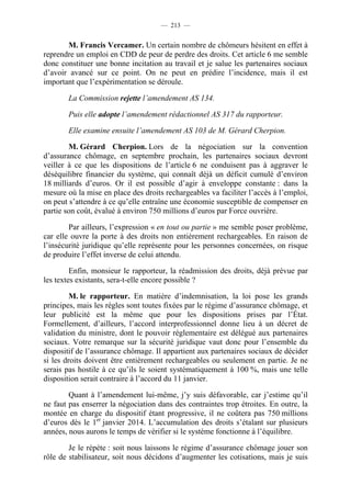 — 213 —


       M. Francis Vercamer. Un certain nombre de chômeurs hésitent en effet à
reprendre un emploi en CDD de peur de perdre des droits. Cet article 6 me semble
donc constituer une bonne incitation au travail et je salue les partenaires sociaux
d’avoir avancé sur ce point. On ne peut en prédire l’incidence, mais il est
important que l’expérimentation se déroule.

       La Commission rejette l’amendement AS 134.

       Puis elle adopte l’amendement rédactionnel AS 317 du rapporteur.

       Elle examine ensuite l’amendement AS 103 de M. Gérard Cherpion.

        M. Gérard Cherpion. Lors de la négociation sur la convention
d’assurance chômage, en septembre prochain, les partenaires sociaux devront
veiller à ce que les dispositions de l’article 6 ne conduisent pas à aggraver le
déséquilibre financier du système, qui connaît déjà un déficit cumulé d’environ
18 milliards d’euros. Or il est possible d’agir à enveloppe constante : dans la
mesure où la mise en place des droits rechargeables va faciliter l’accès à l’emploi,
on peut s’attendre à ce qu’elle entraîne une économie susceptible de compenser en
partie son coût, évalué à environ 750 millions d’euros par Force ouvrière.

        Par ailleurs, l’expression « en tout ou partie » me semble poser problème,
car elle ouvre la porte à des droits non entièrement rechargeables. En raison de
l’insécurité juridique qu’elle représente pour les personnes concernées, on risque
de produire l’effet inverse de celui attendu.

         Enfin, monsieur le rapporteur, la réadmission des droits, déjà prévue par
les textes existants, sera-t-elle encore possible ?

         M. le rapporteur. En matière d’indemnisation, la loi pose les grands
principes, mais les règles sont toutes fixées par le régime d’assurance chômage, et
leur publicité est la même que pour les dispositions prises par l’État.
Formellement, d’ailleurs, l’accord interprofessionnel donne lieu à un décret de
validation du ministre, dont le pouvoir réglementaire est délégué aux partenaires
sociaux. Votre remarque sur la sécurité juridique vaut donc pour l’ensemble du
dispositif de l’assurance chômage. Il appartient aux partenaires sociaux de décider
si les droits doivent être entièrement rechargeables ou seulement en partie. Je ne
serais pas hostile à ce qu’ils le soient systématiquement à 100 %, mais une telle
disposition serait contraire à l’accord du 11 janvier.

        Quant à l’amendement lui-même, j’y suis défavorable, car j’estime qu’il
ne faut pas enserrer la négociation dans des contraintes trop étroites. En outre, la
montée en charge du dispositif étant progressive, il ne coûtera pas 750 millions
d’euros dès le 1er janvier 2014. L’accumulation des droits s’étalant sur plusieurs
années, nous aurons le temps de vérifier si le système fonctionne à l’équilibre.

        Je le répète : soit nous laissons le régime d’assurance chômage jouer son
rôle de stabilisateur, soit nous décidons d’augmenter les cotisations, mais je suis
 
