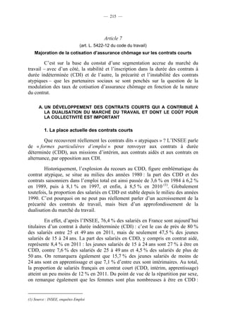 — 215 —




                                            Article 7
                               (art. L. 5422-12 du code du travail)
    Majoration de la cotisation d’assurance chômage sur les contrats courts

        C’est sur la base du constat d’une segmentation accrue du marché du
travail – avec d’un côté, la stabilité et l’inscription dans la durée des contrats à
durée indéterminée (CDI) et de l’autre, la précarité et l’instabilité des contrats
atypiques – que les partenaires sociaux se sont penchés sur la question de la
modulation des taux de cotisation d’assurance chômage en fonction de la nature
du contrat.

      A. UN DÉVELOPPEMENT DES CONTRATS COURTS QUI A CONTRIBUÉ À
         LA DUALISATION DU MARCHÉ DU TRAVAIL ET DONT LE COÛT POUR
         LA COLLECTIVITÉ EST IMPORTANT

         1. La place actuelle des contrats courts

        Que recouvrent réellement les contrats dits « atypiques » ? L’INSEE parle
de « formes particulières d’emploi » pour renvoyer aux contrats à durée
déterminée (CDD), aux missions d’intérim, aux contrats aidés et aux contrats en
alternance, par opposition aux CDI.

        Historiquement, l’explosion du recours au CDD, figure emblématique du
contrat atypique, se situe au milieu des années 1980 : la part des CDD et des
contrats saisonniers dans l’emploi total est ainsi passée de 3,6 % en 1984 à 6,2 %
en 1989, puis à 8,1 % en 1997, et enfin, à 8,5 % en 2010 (1). Globalement
toutefois, la proportion des salariés en CDD est stable depuis le milieu des années
1990. C’est pourquoi on ne peut pas réellement parler d’un accroissement de la
précarité des contrats de travail, mais bien d’un approfondissement de la
dualisation du marché du travail.

         En effet, d’après l’INSEE, 76,4 % des salariés en France sont aujourd’hui
titulaires d’un contrat à durée indéterminée (CDI) : c’est le cas de près de 80 %
des salariés entre 25 et 49 ans en 2011, mais de seulement 47,5 % des jeunes
salariés de 15 à 24 ans. La part des salariés en CDD, y compris en contrat aidé,
représente 8,4 % en 2011 : les jeunes salariés de 15 à 24 ans sont 27 % à être en
CDD, contre 7,6 % des salariés de 25 à 49 ans et 4,5 % des salariés de plus de
50 ans. On remarquera également que 15,7 % des jeunes salariés de moins de
24 ans sont en apprentissage et que 7,1 % d’entre eux sont intérimaires. Au total,
la proportion de salariés français en contrat court (CDD, intérim, apprentissage)
atteint un peu moins de 12 % en 2011. Du point de vue de la répartition par sexe,
on remarque également que les femmes sont plus nombreuses à être en CDD :


(1) Source : INSEE, enquêtes Emploi
 