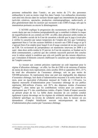 — 217 —


personne embauchée dans l’année ; un peu moins de 2 % des personnes
embauchées le sont au moins vingt fois dans l’année. Les embauches récurrentes
sont ainsi très élevées dans les secteurs faisant appel aux intermittents du spectacle
(activités créatives, spectacles, production cinématographique, audiovisuel), et
plus généralement dans les secteurs qui recourent à des CDD d’usage, tels que la
manutention portuaire ou encore le déménagement.

         L’ACOSS explique la progression des recrutements en CDD d’usage de
courte durée par une évolution jurisprudentielle qui a contribué à réduire le risque
de requalification de ces contrats en CDI : en effet, dans plusieurs arrêts rendus en
2003, la chambre sociale de la Cour de cassation a décidé que le juge n’avait plus
à vérifier le caractère par nature temporaire de l’emploi dès lors que l’entreprise
appartenait bien à l’un des secteurs habilités à recourir aux CDD d’usage et qu’il
s’agissait bien d’un emploi pour lequel il est d’usage constant de ne pas recourir à
un CDI. Un revirement de jurisprudence est néanmoins intervenu en 2008 à ce
sujet : dans deux arrêts rendus le 23 janvier, la Cour de cassation, se fondant sur le
droit communautaire, a précisé que des contrats successifs peuvent être conclus
avec le même salarié à condition que cela soit justifié par des raisons objectives,
qui s’entendent d’éléments concrets établissant le caractère par nature temporaire
de l’emploi concerné.

         Le recours aux contrats précaires représente un coût important pour le
régime d’allocation chômage : en effet, les fins de CDD et de missions d’intérim
de moins de douze mois représentent, entre octobre 2010 et septembre 2011, 23 %
du total des allocataires de l’assurance chômage, soit un peu moins de
520 000 personnes. Ils représentent donc une part non négligeable des dépenses
d’assurance chômage, leur durée d’indemnisation moyenne à la sortie étant de six
mois, pour un équivalent d’allocation mensuel de l’ordre de 1 110 euros. La
dépense mensuelle d’indemnisation pour l’assurance chômage de ces publics
représente 460 millions d’euros, soit 20 % des dépenses totales d’assurance
chômage (1), alors même que les contributions versées pour ces contrats ne
représentent que 8 % des contributions totales, d’après l’étude d’impact associée
au présent projet de loi. La faible durée moyenne de ces contrats conduit
également à peser davantage sur les régimes de solidarité nationale (allocation de
solidarité spécifique ou revenu de solidarité active), dans la mesure où ces
demandeurs d’emploi bénéficient souvent mécaniquement de durées
d’indemnisation plus courtes par l’assurance chômage.




(1) Ces données sont issues d’une fiche technique publiée par l’Unédic : « Profil des allocataires de l’assurance
    chômage », février 2012.
 