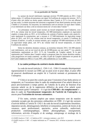 — 218 —


                                    Le cas particulier de l’intérim

          Le secteur du travail intérimaire regroupe environ 576 000 salariés en 2011. Cette
même année, 2,1 millions de personnes ont signé 16,8 millions de contrats de mission : 54 %
d’entre elles ont réalisé au moins quatre missions dans l’année et 22 % n’en ont effectué
qu’une seule. La durée moyenne des missions a augmenté d’une demi-semaine environ, pour
s’établir à 1,8 semaine. En moyenne, les intérimaires sont en mission 2,6 mois dans l’année,
et un intérimaire sur deux a été en mission moins de 1,6 mois dans l’année (1).
         Les principaux secteurs ayant recours au travail temporaire sont l’industrie, avec
45 % du volume total de travail temporaire, 261 000 intérimaires employés en équivalent
emplois à temps plein en 2011, et 6,4 millions de contrats d’intérim signés cette année-là ;
mais également la construction, qui a recouru à 117 600 intérimaire en équivalent temps
plein en 2011, soit 20 % du volume total de travail temporaire, et conclu 2,3 millions de
contrats d’intérim ; et enfin, le secteur tertiaire, qui a employé 195 000 intérimaires en 2011
en équivalent temps plein, soit 34 % du volume total de travail temporaire, et conclu
8 millions de contrats.
         Selon les dernières données connues, au troisième trimestre 2012, 516 400 salariés
sont intérimaires, soit un net recul de près de 60 000 postes sur une année (2). Les salariés
intérimaires représentent en 2011 2,1 % de l’ensemble de l’emploi salarié. Si la part
représentée par l’intérim dans l’emploi salarié a progressé dans les trente dernières années,
cette progression est restée contenue : en effet, la part de l’emploi intérimaire est passée de
0,4 % de l’emploi en 1983 à 1 % en 1995 ; elle a atteint les 2,1 % en 2005.

          2. Le cadre juridique du contrat à durée déterminée

        Le code du travail (articles L. 1241-1 à L. 1248-11) encadre théoriquement
rigoureusement le recours au CDD, qui ne peut avoir ni pour objet, ni pour effet
de pourvoir durablement un emploi lié à l’activité normale et permanente de
l’entreprise.

         1° Celui-ci ne peut être conclu que pour l’exécution d’une tâche précise et
temporaire, en l’occurrence dans le cadre du remplacement d’un salarié absent ou
passé provisoirement à temps partiel, de l’attente de la prise de fonction d’un
nouveau salarié ou de la suppression définitive du poste d’un salarié ayant
définitivement quitté l’entreprise – il s’agit des CDD dits « de remplacement » -,
dans le cadre de l’accroissement temporaire de l’activité de l’entreprise ou
encore pour l’exécution de travaux saisonniers.

        2° En outre, certains emplois par nature temporaire sont de manière
constante occupés par des personnes embauchées en CDD : il s’agit des secteurs
d’activité définis à l’article D. 1242-1 du code du travail (exploitations forestières,
réparation navale, déménagement, hôtellerie et restauration, centres de loisirs et de
vacances, sport professionnel, spectacles, action culturelle, audiovisuel,
production cinématographique, édition phonographique, enseignement,
information, activités d’enquête et de sondage, entreposage et stockage de la

(1) DARES Analyses n° 042 : « L’intérim en 2011 : croissance soutenue », juin 2012.
(2) DARES Analyses n° 098 : « L’emploi intérimaire au 3ème trimestre 2012 : la baisse se poursuit », décembre
    2012.
 