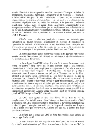 — 219 —


viande, bâtiment et travaux publics pour les chantiers à l’étranger ; activités de
coopération, d’assistance technique, d’ingénierie et de recherche à l’étranger ;
activités d’insertion par l’activité économique exercées par les associations
intermédiaires, recrutement de travailleurs pour les mettre à la disposition de
personnes physiques dans le cadre des services à la personne ; recherche
scientifique réalisée dans le cadre d’une convention internationale, d’un
arrangement administratif international pris en application d’une telle convention
ou par des chercheurs étrangers résidant temporairement en France ; et, enfin, pour
les activités foraines). Dans l’ensemble de ces secteurs d’activité, on parle de
« CDD d’usage ».

        3° Enfin, dans certains cas particuliers, comme par exemple pour
l’exécution de travaux urgents, l’organisation de mesures de sauvetage, la
réparation du matériel, des installations ou des bâtiments d’une entreprise qui
présenteraient un danger pour les personnes, ou encore pour la réalisation de
travaux de vendanges, il est également possible de recourir à un CDD.

        On notera également que de nombreux contrats aidés peuvent être conclus
sous la forme de CDD, comme par exemple les contrats de professionnalisation ou
les contrats uniques d’insertion.

         La durée légale d’un CDD varie en fonction de la nature du recours à cette
forme de contrat : cette durée est le plus souvent fixée à dix-huit mois,
renouvellement compris, par exemple pour le remplacement d’un salarié absent ou
encore un accroissement temporaire d’activité ; mais elle peut être portée à
vingt-quatre mois lorsque le contrat est exécuté à l’étranger, en cas de départ
définitif d’un salarié avant suppression de son poste ou encore en cas de
commande exceptionnelle à l’exportation ; elle est en revanche ramenée à
neuf mois dans l’attente de l’entrée en service effectif d’un salarié en CDI ou pour
la réalisation de travaux urgents nécessités par des mesures de sécurité. Cette
durée est même ramenée à trois mois pour les contrats conclus pour faire face à un
accroissement temporaire d’activité dans un établissement ayant procédé à un
licenciement économique. Aucune durée maximale n’est en revanche imposée
pour les CDD d’usage ou les CDD saisonniers.

         Le CDD peut également être sans terme précis dans le cas du
remplacement d’un salarié absent, dans l’attente de l’entrée en service effectif
d’un salarié en CDI (à condition toutefois de respecter la durée maximale légale de
neuf mois), pour des emplois saisonniers ou encore pour des emplois pour lesquels
il est d’usage de ne pas recourir au CDI. Dans tous ces cas, le contrat doit fixer
une durée minimale.

       On notera que la durée des CDD au titre des contrats aidés dépend de
chaque type de dispositif.

       Un délai minimal doit être respecté entre deux CDD : ce délai est du tiers
de la durée totale du contrat précédent, renouvellement inclus, pour un CDD de
 
