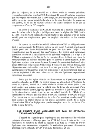 — 220 —


plus de 14 jours ; et de la moitié de la durée totale du contrat précédent,
renouvellement inclus, pour les CDD de moins de 14 jours. Ce délai ne s’applique
pas aux emplois saisonniers, aux CDD d’usage, aux travaux urgents, aux contrats
aidés, en cas de rupture anticipée du salarié ou de refus de celui-ci de renouveler
son contrat, ni en cas de nouvelle absence du salarié remplacé ou en cas de
remplacement d’un chef d’entreprise.

        En outre, à l’échéance du CDD, la poursuite de la relation contractuelle
avec le même salarié la place juridiquement sous le régime du CDI (article
L. 1243-11) ; des CDD successifs peuvent toutefois être conclus avec un même
salarié pour un remplacement, pour les emplois saisonniers ou les emplois
d’usage.

         Le contrat de travail d’un salarié embauché en CDD est obligatoirement
écrit et doit comporter la définition précise de son motif. À défaut, il est réputé
conclu pour une durée indéterminée et peut dès lors faire l’objet d’une
requalification par le conseil des prud’hommes. Le contrat doit notamment
comporter le nom et la qualification de la personne remplacée (s’il s’agit d’un
CDD de remplacement), la date de fin de contrat et, le cas échéant, une clause de
renouvellement, ou la durée minimale pour les contrats à terme incertain. Il doit
également préciser, entre autres, le poste de travail, le montant de la rémunération
et ses différentes composantes. Une période d’essai peut être prévue, limitée, sauf
dispositions conventionnelles contraires, à un jour par semaine dans la limite de
quinze jours pour les contrats inférieurs à six mois ; et un mois maximum pour les
contrats supérieurs à six mois : dans ce cas, elle est également expressément
mentionnée au contrat.

        Parce que les règles relatives au licenciement ne s’appliquent pas aux
salariés embauchés en CDD – le contrat cessant de plein droit à l’échéance du
terme ou, a priori, au-delà de la durée minimale s’il est sans terme précis –, des
contreparties sont prévues pour le salarié sous la forme du versement d’une
indemnité de fin de contrat, appelée « prime de précarité » et qui est égale à 10 %
de la rémunération totale brute versée au salarié (article L. 1243-8). Cette
indemnité ne s’applique pas dans le cas d’un CDD saisonnier, d’un CDD d’usage,
d’un contrat aidé ou encore dans le cas du refus d’un salarié de conclure un CDI
pour occuper le même emploi ou un emploi équivalent assorti de la même
rémunération. Elle n’est logiquement pas due non plus en cas de conclusion d’un
CDI à la suite du CDD.

     B. LE PRINCIPE D’UNE MODULATION DES TAUX DE COTISATION
        D’ASSURANCE CHÔMAGE

        L’accord du 11 janvier pose le principe d’une majoration de la cotisation
patronale d’assurance chômage pour les CDD inférieurs à trois mois ; cette
majoration est fonction du motif de recours à ce type de contrat. Il prévoit
également une exonération temporaire de cotisations patronales d’assurance
chômage pour l’embauche en CDI d’un jeune de moins de 26 ans.
 