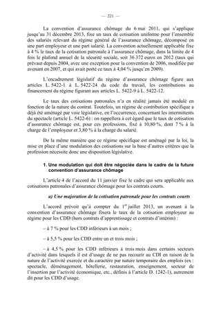 — 221 —


        La convention d’assurance chômage du 6 mai 2011, qui s’applique
jusqu’au 31 décembre 2013, fixe un taux de cotisation uniforme pour l’ensemble
des salariés relevant du régime général de l’assurance chômage, décomposé en
une part employeur et une part salarié. La convention actuellement applicable fixe
à 4 % le taux de la cotisation patronale à l’assurance chômage, dans la limite de 4
fois le plafond annuel de la sécurité sociale, soit 36 372 euros en 2012 (taux qui
prévaut depuis 2004, avec une exception pour la convention de 2006, modifiée par
avenant en 2007, et qui avait porté ce taux à 4,04 % jusqu’en 2009).

        L’encadrement législatif du régime d’assurance chômage figure aux
articles L. 5422-1 à L. 5422-24 du code du travail, les contributions au
financement du régime figurant aux articles L. 5422-9 à L. 5422-12.

        Le taux des cotisations patronales n’a en réalité jamais été modulé en
fonction de la nature du contrat. Toutefois, un régime de contribution spécifique a
déjà été aménagé par voie législative, en l’occurrence, concernant les intermittents
du spectacle (article L. 5422-6) : on rappellera à cet égard que le taux de cotisation
d’assurance chômage est, pour ces professions, fixé à 10,80 %, dont 7 % à la
charge de l’employeur et 3,80 % à la charge du salarié.

        De la même manière que ce régime spécifique est aménagé par la loi, la
mise en place d’une modulation des cotisations sur la base d’autres critères que la
profession nécessite donc une disposition législative.

        1. Une modulation qui doit être négociée dans le cadre de la future
           convention d’assurance chômage

         L’article 4 de l’accord du 11 janvier fixe le cadre qui sera applicable aux
cotisations patronales d’assurance chômage pour les contrats courts.

          a) Une majoration de la cotisation patronale pour les contrats courts

       L’accord prévoit qu’à compter du 1er juillet 2013, un avenant à la
convention d’assurance chômage fixera le taux de la cotisation employeur au
régime pour les CDD (hors contrats d’apprentissage et contrats d’intérim) :

        – à 7 % pour les CDD inférieurs à un mois ;

        – à 5,5 % pour les CDD entre un et trois mois ;

         – à 4,5 % pour les CDD inférieurs à trois mois dans certains secteurs
d’activité dans lesquels il est d’usage de ne pas recourir au CDI en raison de la
nature de l’activité exercée et du caractère par nature temporaire des emplois (ex :
spectacle, déménagement, hôtellerie, restauration, enseignement, secteur de
l’insertion par l’activité économique, etc., définis à l’article D. 1242-1), autrement
dit pour les CDD d’usage.
 
