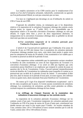— 222 —


        Les emplois saisonniers et les CDD conclus pour le remplacement d’un
salarié ou d’un chef d’entreprise artisanale, industrielle, commerciale ou agricole
ou d’un professionnel libéral, ne sont pas concernés par ces taux.

        Ces taux ne s’appliquent pas davantage en cas d’embauche du salarié en
CDI à l’issue de son CDD.

        S’agissant du calendrier retenu, on remarquera que si les dispositions
relatives à la majoration de la cotisation d’assurance chômage des contrats courts
doivent entrer en vigueur au 1er juillet 2013, il est vraisemblable que la
négociation relative à la nouvelle convention d’assurance chômage ne sera pas
aboutie. Il s’agira donc bien a priori de deux négociations distinctes, la
renégociation de la convention d’assurance chômage dans sa globalité ne devant
intervenir que dans un second temps.

          b) Une exonération temporaire de la cotisation patronale pour
             l’embauche d’un jeune en CDI

        L’article 4 de l’accord prévoit également que l’embauche d’un jeune de
moins de 26 ans en CDI doit donner lieu à exonération de cotisation patronale
d’assurance chômage pendant trois mois, cette durée étant portée à quatre mois
pour les entreprises de moins de 50 salariés. Cette exonération n’est valable que si
le contrat se poursuit au-delà de la période d’essai.

         Votre rapporteur estime souhaitable que les partenaires sociaux encadrent
le bénéfice de cette exonération au cours de leur négociation de l’avenant à la
convention d’assurance chômage : il ne serait en effet pas légitime que cette
exonération puisse bénéficier à un employeur qui romprait le contrat du jeune en
question dès la fin de l’exonération. Certes, l’accord national interprofessionnel
exclut du bénéfice de l’exonération les embauches pour lesquelles le contrat ne se
poursuivrait pas au-delà de la période d’essai du salarié : il conviendrait d’aller
plus loin, dans la mesure où la période d’essai peut, en toute rigueur, être inférieur
à trois ou quatre mois, durée maximale fixée pour bénéficier de l’exonération.

        On notera qu’il s’agit d’un dispositif véritablement exceptionnel : sauf à
de très rares exceptions par le passé, il n’existe aucune exonération de cotisations
chômage. Les exonérations de cotisations, qu’elles soient générales ou ciblées,
excluent toujours les contributions chômage de leur champ.

        2. Le chiffrage de l’impact financier de la modulation des
           cotisations d’assurance chômage sur les contrats courts

         La majoration de la cotisation patronale d’assurance chômage sur les
contrats courts d’une part, l’exonération temporaire de cotisation patronale pour
l’embauche en CDI d’un jeune de moins de 26 ans d’autre part, constituerait une
double mesure qui serait in fine neutre pour l’Unédic : les recettes attendues de
l’une, estimées entre 130 et 150 millions d’euros seraient annulées par le coût de
l’autre, estimé entre 120 et 160 millions d’euros.
 