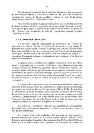 — 226 —


        Une deuxième simulation faite à partir des déclarations des mouvements
de main-d’œuvre (DMMO) et du taux d’entrée en CDI, par taille d’entreprise,
appliqués aux moins de 26 ans, conduit à estimer le coût de la mesure
respectivement entre 120 et 160 millions d’euros.

       Une troisième simulation, reposant uniquement que les données annuelles
de données sociales (DADS), permet de mieux appréhender la masse salariale,
mais apparaît plus fragile s’agissant de l’identification des entrées de jeunes en
CDI : d’après cette simulation, le coût de l’exonération pourrait avoisiner
166 millions d’euros.

     C. LA TRADUCTION LÉGISLATIVE

        Le dispositif législatif aménageant les conclusions de l’accord est
logiquement très limité : en effet, le contenu de son article 4, – qui expose les
différents taux majorés ayant vocation à s’appliquer aux CDD en fonction de leur
durée et du motif de recours à ces contrats, ainsi que l’exonération de cotisations
prévue pour l’embauche en CDI d’un jeune –, doit faire l’objet d’un avenant à la
convention d’assurance chômage. L’aménagement de ces mesures n’est donc pas
du ressort du législateur.

         Le présent article se contente de compléter l’article L. 5422-12 du code du
travail, – qui prévoit que les taux des contributions et de l’allocation d’assurance
chômage sont calculés de manière à garantir l’équilibre financier du régime –, par
un nouvel alinéa qui dispose que les accords conclus par les partenaires sociaux
gestionnaires du régime d’allocation chômage « peuvent majorer ou minorer les
taux des contributions en fonction de la nature du contrat de travail, de sa durée,
du motif de recours à ce type de contrat, de l’âge du salarié ou de la taille de
l’entreprise ».

        Les critères fixés permettent donc aux partenaires sociaux de réserver un
traitement différencié, en termes de contributions au régime d’assurance chômage,
aux contrats de travail en fonction de leur nature (CDI ou CDD), de leur durée
(CDD de moins de moins d’un mois, d’un à trois mois ou de plus de trois mois),
du motif de recours à ce type de contrat (pour un emploi d’usage, un emploi
saisonnier, le remplacement d’un salarié absent, etc.), de l’âge du salarié (pour
l’embauche d’un jeune de moins de 26 ans) ou de la taille de l’entreprise (une
entreprise de moins de 50 salariés ou de plus de 50 salariés).

        La notion de « minoration » des taux des contributions peut permettre
d’aménager une exonération de cotisations, celle-ci revenant à réduire à zéro le
taux de cette contribution.

        Le principe d’une telle modulation doit permettre de lutter contre la
précarité excessive du marché du travail, en créant, comme l’indique l’étude
d’impact, une incitation financière à la conclusion d’un CDI ou d’un CDD long
plutôt que d’un contrat court, mais également en demandant un surcroît de
 