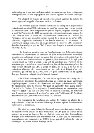 — 227 —


participation de la part des employeurs et des secteurs qui, par leurs pratiques ou
leurs spécificités, coûtent en proportion plus cher au régime d’assurance chômage.

       Cet objectif est louable et répond à un souhait légitime. La nature des
mesures proposées appelle néanmoins plusieurs réflexions :

         – La première question concerne l’exclusion du champ de la majoration de
cotisations de certains CDD en fonction du motif de recours à ce type de contrat.
Si l’exclusion des CDD de remplacement apparaît logique, on peut s’interroger sur
le motif de l’exclusion des CDD saisonniers de cette surcotisation, dès lors que les
CDD conclus dans le cadre de l’accroissement temporaire de l’activité de
l’entreprise seront eux assujettis au taux majoré. Si la raison en est qu’un CDD
saisonnier s’apparente davantage à un besoin structurel et permanent, car
récurrent, la logique aurait, dans ce cas, pu conduire à classer les CDD saisonniers
dans la même catégorie que les CDD d’usage, pour lesquels le taux de cotisation
est porté à 4,5 %.

         – La deuxième question concerne l’application ou non de la majoration de
cotisations aux intermittents du spectacle. En effet, si les simulations financières
fournies aux partenaires sociaux au cours des négociations intégraient bien les
CDD conclus avec les intermittents du spectacle, dans la mesure où il s’agit quasi
exclusivement de CDD d’usage, force est de constater que l’accord ne les
mentionne pas expressément, voire les exclut de facto de la majoration prévue. En
effet, le taux afférent aux CDD d’usage est porté, on l’a dit, à 4,5 % : or, les
cotisations chômage des intermittents du spectacle font l’objet d’un taux
spécifique, qui est déjà de 10,80 %, dont 7 % pour l’employeur. Ils ne figurent
donc pas dans cette catégorie dans la lettre de l’accord.

        – Troisième interrogation, l’accord exclut également du champ de la
majoration des cotisations d’assurance chômage les contrats de travail temporaire,
en prévoyant pour ce secteur, des dispositions spécifiques qui doivent faire l’objet
de négociations dans la branche. On peut se demander dans quelle mesure
l’exclusion de l’intérim de la majoration des cotisations ne va pas conduire à un
effet de « déport » du flux des CDD vers les missions d’intérim, en particulier
pour les contrats très courts, de moins d’un mois, qui s’établissent à 13,2 millions
de contrats en 2011, sur un total de CDD de 17,3 millions.

        En contrepartie de l’exclusion du secteur de l’intérim du champ de la
majoration des cotisations d’assurance chômage, l’accord a prévu des dispositions
particulières le concernant.

         Il a ainsi prévu que la branche du travail temporaire doit mettre en place,
par accord collectif et dans un délai de six mois, un CDI pour les salariés de son
secteur : un accord de branche doit en effet intervenir pour fixer les conditions
d’emploi et de rémunération des intérimaires en CDI, ainsi que les conditions de
rapprochement des intérimaires en CDD à temps partiel des objectifs visés par
ailleurs par l’accord en matière de temps partiel.
 