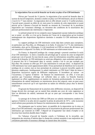 — 228 —


    La négociation d’un accord de branche sur la mise en place d’un CDI intérimaire

         Prévue par l’accord du 11 janvier, la négociation d’un accord de branche dans le
secteur du travail temporaire, destinée à mettre en place un CDI intérimaire, devait en théorie
s’ouvrir le 1er mars dernier : la négociation doit en effet aboutir avant le 11 juillet prochain,
l’accord ayant consenti un délai de six mois pour la conduite de cette négociation et ayant
précisé qu’en l’absence d’accord de branche au moment de l’ouverture de la prochaine
négociation sur l’assurance chômage, un réexamen des conditions de la sécurisation des
parcours professionnels des intérimaires s’imposerait.
         Le présent projet de loi ne comporte assez logiquement aucune traduction juridique
sur ce point : en effet, ce n’est qu’en fonction de l’issue de la négociation qu’un éventuel
aménagement des dispositions législatives destinées à encadrer le CDI intérimaire devra
intervenir.
         Le support juridique du CDI intérimaire existe déjà dans certains pays européens,
en particulier aux Pays-Bas, en Allemagne et en Italie. Il concerne 5 à 7 % des intérimaires
néerlandais, alors qu’en Allemagne, il a été transformé en CDD en raison des déviances qui
ont caractérisé le dispositif. En Italie, le CDI intérimaire est relativement récent.
         En France, le dispositif juridique du « temps partagé » pourrait constituer le socle
d’un CDI intérimaire : le choix a toutefois été privilégié par le secteur de créer un dispositif
propre par voie d’accord. En tout état de cause, selon les informations recueillies auprès des
acteurs de la branche, le CDI intérimaire ne serait pas obligatoire, mais seulement optionnel :
il pourrait être lié à l’ancienneté dans le secteur, comme c’est le cas par exemple aux
Pays-Bas. On constate en effet que 20 % des intérimaires le sont par choix : le dispositif du
CDI intérimaire leur serait apparemment dédié. Il leur permettrait de bénéficier de la sécurité
juridique de ce contrat, tout en leur permettant de continuer à pouvoir travailler auprès de
plusieurs employeurs. Juridiquement, le salarié intérimaire en CDI ferait l’objet de mises à
disposition successives auprès de différents employeurs. Il incombera au secteur – en
l’occurrence, à l’agence d’intérim – de financer les intermissions : en effet, il n’est pas
question que l’assurance chômage soit sollicitée dans ce cadre. La branche fournira
également un effort supplémentaire en matière de formation professionnelle. Le niveau de
rémunération du salarié intérimaire en intermission devra être négocié, mais on peut assez
naturellement concevoir qu’il soit équivalent au salaire de référence perçu chez le dernier
employeur.
         S’agissant du financement de la jonction entre différentes missions, un dispositif de
lissage devrait être envisagé, qui ne saurait bien entendu aux yeux de votre rapporteur se
faire au détriment du salarié, autrement dit qui ne peut que correspondre à une forme
d’avance.
          Le passage de la forme du CDD au CDI pour ces salariés intérimaires conduira les
agences d’intérim à ne plus devoir acquitter la prime de précarité de 10 % : cette économie
serait utilisée pour permettre de financer les intermissions des salariés concernés.
         On remarquera que le secteur lance, en parallèle de la négociation sur la mise en
place d’un CDI intérimaire, une négociation sur la sécurisation du parcours professionnel des
intérimaires qui resteront en CDD : l’objectif est d’augmenter leur durée d’emploi et de
favoriser leur insertion durable dans l’emploi.
         En l’absence d’accord de branche conclu à l’échéance de la mi-juillet, une
intégration des missions d’intérim dans le champ des contrats assujettis à une majoration des
cotisations patronales d’assurance chômage ne saurait donc être écartée.
 