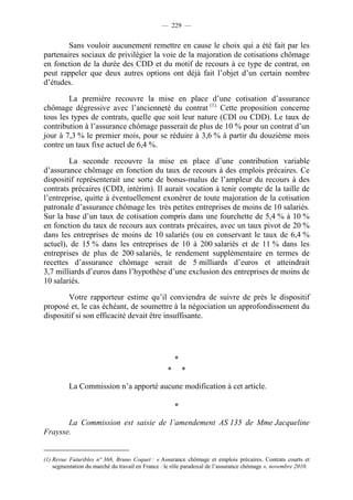 — 229 —


        Sans vouloir aucunement remettre en cause le choix qui a été fait par les
partenaires sociaux de privilégier la voie de la majoration de cotisations chômage
en fonction de la durée des CDD et du motif de recours à ce type de contrat, on
peut rappeler que deux autres options ont déjà fait l’objet d’un certain nombre
d’études.

        La première recouvre la mise en place d’une cotisation d’assurance
chômage dégressive avec l’ancienneté du contrat (1). Cette proposition concerne
tous les types de contrats, quelle que soit leur nature (CDI ou CDD). Le taux de
contribution à l’assurance chômage passerait de plus de 10 % pour un contrat d’un
jour à 7,3 % le premier mois, pour se réduire à 3,6 % à partir du douzième mois
contre un taux fixe actuel de 6,4 %.

        La seconde recouvre la mise en place d’une contribution variable
d’assurance chômage en fonction du taux de recours à des emplois précaires. Ce
dispositif représenterait une sorte de bonus-malus de l’ampleur du recours à des
contrats précaires (CDD, intérim). Il aurait vocation à tenir compte de la taille de
l’entreprise, quitte à éventuellement exonérer de toute majoration de la cotisation
patronale d’assurance chômage les très petites entreprises de moins de 10 salariés.
Sur la base d’un taux de cotisation compris dans une fourchette de 5,4 % à 10 %
en fonction du taux de recours aux contrats précaires, avec un taux pivot de 20 %
dans les entreprises de moins de 10 salariés (ou en conservant le taux de 6,4 %
actuel), de 15 % dans les entreprises de 10 à 200 salariés et de 11 % dans les
entreprises de plus de 200 salariés, le rendement supplémentaire en termes de
recettes d’assurance chômage serait de 5 milliards d’euros et atteindrait
3,7 milliards d’euros dans l’hypothèse d’une exclusion des entreprises de moins de
10 salariés.

        Votre rapporteur estime qu’il conviendra de suivre de près le dispositif
proposé et, le cas échéant, de soumettre à la négociation un approfondissement du
dispositif si son efficacité devait être insuffisante.




                                                      *
                                                  *       *

          La Commission n’a apporté aucune modification à cet article.

                                                      *

       La Commission est saisie de l’amendement AS 135 de Mme Jacqueline
Fraysse.


(1) Revue Futuribles n° 368, Bruno Coquet : « Assurance chômage et emplois précaires. Contrats courts et
    segmentation du marché du travail en France : le rôle paradoxal de l’assurance chômage », novembre 2010.
 