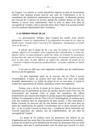 — 23 —


de l’emploi. Les salariés se voient aujourd’hui imposer un plan de licenciement
collectif sans disposer d’autre pouvoir que celui de l’information et de la
consultation des institutions représentatives du personnel : la démarche promue
par l’accord du 11 janvier est inverse, puisqu’elle souhaite donner un rôle aux
salariés, à travers leurs représentants, dans la mise en place d’un plan de
sauvegarde de l’emploi, celui-ci pouvant même faire l’objet d’un accord éventuel
avec les syndicats représentatifs dans l’entreprise.

     C. LE PRÉSENT PROJET DE LOI

        Le gouvernement souligne, dans l’exposé des motifs, avoir associé
pleinement « toutes les organisations à la préparation du projet de loi, dans un
double esprit : loyauté envers l’accord et les signataires ; transparence et écoute
vis-à-vis de tous. ».

        Il précise que le projet de loi « sur tous les points où l’accord était
ambigu, imprécis ou incomplet, voire comportait des contradictions, a retenu des
options claires. Le gouvernement a opéré des choix, en écoutant les partenaires
sociaux bien sûr, mais en l’absence de convergence, en retenant l’option qui lui a
paru la plus juste, la plus efficace au regard des objectifs du projet de loi
– sécuriser l’emploi et les parcours professionnels – et la plus conforme à l’intérêt
général. ».

        C’est ainsi en effet que votre rapporteur considère que des améliorations
décisives ont été apportées.

        – La plus importante porte sur le nouveau rôle de l’État à travers
l’homologation. L’espoir de certains était sans doute d’en faire une simple
formalité administrative. La réalité du projet de loi est tout autre, et rejoint le
souhait des organisations de salariés, signataires comme non signataires.

         Comme cela a été dit, le projet de loi donne à l’État des pouvoirs très
importants qui lui permettront de peser de manière décisive pour éviter tous les
licenciements qui pourront l’être et exiger des entreprises des efforts
proportionnés aux moyens dont dispose le groupe auquel elles appartiennent le cas
échéant. En renfonçant le rôle de l’État à travers l’homologation, on renforce aussi
celui des syndicats dans les négociations de plan sociaux. L’État intervenant à
défaut d’accord, les pouvoirs qui lui sont donnés seront de fait aussi dans les
mains des organisations de salariés. Concrètement, par ce choix essentiel qui est
fait – et sur ce point l’accord ne disait rien –, l’employeur devra rechercher soit
l’accord majoritaire des salariés, soit de l’administration, sur son plan de
sauvegarde de l’emploi.

        – Le projet de loi renforce aussi les protections des salariés en cas
d’application qui leur serait faite d’un accord d’entreprise portant sur la mobilité :
le projet de loi prévoit qu’ils bénéficieront de toutes les protections liées au motif
économique, alors que le motif personnel avait été retenu par l’accord. Ce choix
 