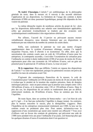 — 230 —


        M. André Chassaigne. L’article 7 est emblématique de la philosophie
générale du texte, dans la mesure où il renvoie à des accords ultérieurs
l’application de ses dispositions. La limitation de l’usage des contrats à durée
déterminée (CDD) est donc purement hypothétique, puisqu’elle dépendra du bon
vouloir du patronat.

       La même démarche inspire de nombreux articles du projet de loi : alors
que les dispositions défavorables aux salariés sont immédiatement applicables,
celles qui pourraient éventuellement se traduire par des avancées sont
systématiquement conditionnées à des négociations ultérieures.

        Par ailleurs, l’accord du 11 janvier ne prévoyant aucune mesure
véritablement dissuasive, nous doutons fortement que ces dispositions se
traduisent par une réduction du nombre de contrats de courte durée.

        Enfin, non seulement le patronat ne veut pas mettre d’argent
supplémentaire dans le système d’assurance chômage, comme l’a rappelé
Jacqueline Fraysse, mais il cherche à en économiser. En effet, alors que la
surcotisation des contrats courts aura un coût de 110 millions d’euros pour les
entreprises, la contrepartie accordée, c’est-à-dire l’exonération de cotisation pour
l’embauche en contrat à durée indéterminée (CDI) d’un jeune de moins de 26 ans,
représentera pour elles une économie de 145 millions d’euros, soit un gain net
potentiel pour le patronat de 35 millions d’euros. Le tour est joué !

         M. le rapporteur. Bien que différée, l’entrée en vigueur des dispositions
de l’article 7 va venir très rapidement, puisque les partenaires sociaux ont prévu de
modifier les taux de cotisation avant l’été.

         S’agissant des conséquences financières de la mesure, le coût de
l’exonération pour l’embauche en CDI de jeunes de moins de 26 ans est plus facile
à évaluer que le produit de la taxation des emplois précaires, faute de données
statistiques précises : mais on peut estimer que le premier sera compris entre 120 à
160 millions d’euros, et le deuxième entre 130 et 150 millions d’euros. Dans le
pire des cas, les dispositions de cet article se traduiraient donc par un déficit,
relativement modeste, de 20 millions d’euros. Nous ne sommes pas loin de
l’équilibre.

        De toute façon, dans un système de bonus-malus – car c’est bien de cela
qu’il s’agit –, il ne faut pas rechercher l’équilibre à chaque instant. Au contraire,
plus la mesure rencontre le succès, plus le déséquilibre s’aggrave. Dans
l’hypothèse où les entreprises renonceraient totalement aux CDD, la taxe sur les
contrats courts ne produirait plus rien. Pour autant, réclameriez-vous la
suppression d’une exonération qui aurait ainsi montré son efficacité ? Vous avez
d’ailleurs voté en faveur des contrats de génération, qui prévoient une aide de
2 000 euros pendant trois ans pour l’embauche d’un jeune, soit beaucoup plus que
les quelques dizaines d’euros d’exonération dont il est question ici.
 