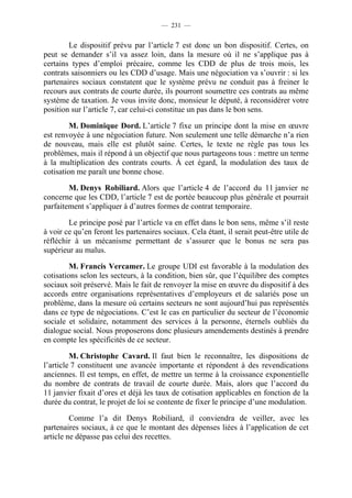 — 231 —


        Le dispositif prévu par l’article 7 est donc un bon dispositif. Certes, on
peut se demander s’il va assez loin, dans la mesure où il ne s’applique pas à
certains types d’emploi précaire, comme les CDD de plus de trois mois, les
contrats saisonniers ou les CDD d’usage. Mais une négociation va s’ouvrir : si les
partenaires sociaux constatent que le système prévu ne conduit pas à freiner le
recours aux contrats de courte durée, ils pourront soumettre ces contrats au même
système de taxation. Je vous invite donc, monsieur le député, à reconsidérer votre
position sur l’article 7, car celui-ci constitue un pas dans le bon sens.

         M. Dominique Dord. L’article 7 fixe un principe dont la mise en œuvre
est renvoyée à une négociation future. Non seulement une telle démarche n’a rien
de nouveau, mais elle est plutôt saine. Certes, le texte ne règle pas tous les
problèmes, mais il répond à un objectif que nous partageons tous : mettre un terme
à la multiplication des contrats courts. À cet égard, la modulation des taux de
cotisation me paraît une bonne chose.

        M. Denys Robiliard. Alors que l’article 4 de l’accord du 11 janvier ne
concerne que les CDD, l’article 7 est de portée beaucoup plus générale et pourrait
parfaitement s’appliquer à d’autres formes de contrat temporaire.

        Le principe posé par l’article va en effet dans le bon sens, même s’il reste
à voir ce qu’en feront les partenaires sociaux. Cela étant, il serait peut-être utile de
réfléchir à un mécanisme permettant de s’assurer que le bonus ne sera pas
supérieur au malus.

         M. Francis Vercamer. Le groupe UDI est favorable à la modulation des
cotisations selon les secteurs, à la condition, bien sûr, que l’équilibre des comptes
sociaux soit préservé. Mais le fait de renvoyer la mise en œuvre du dispositif à des
accords entre organisations représentatives d’employeurs et de salariés pose un
problème, dans la mesure où certains secteurs ne sont aujourd’hui pas représentés
dans ce type de négociations. C’est le cas en particulier du secteur de l’économie
sociale et solidaire, notamment des services à la personne, éternels oubliés du
dialogue social. Nous proposerons donc plusieurs amendements destinés à prendre
en compte les spécificités de ce secteur.

         M. Christophe Cavard. Il faut bien le reconnaître, les dispositions de
l’article 7 constituent une avancée importante et répondent à des revendications
anciennes. Il est temps, en effet, de mettre un terme à la croissance exponentielle
du nombre de contrats de travail de courte durée. Mais, alors que l’accord du
11 janvier fixait d’ores et déjà les taux de cotisation applicables en fonction de la
durée du contrat, le projet de loi se contente de fixer le principe d’une modulation.

         Comme l’a dit Denys Robiliard, il conviendra de veiller, avec les
partenaires sociaux, à ce que le montant des dépenses liées à l’application de cet
article ne dépasse pas celui des recettes.
 
