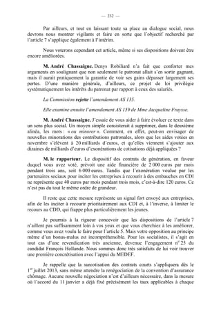 — 232 —


         Par ailleurs, et tout en laissant toute sa place au dialogue social, nous
devrons nous montrer vigilants et faire en sorte que l’objectif recherché par
l’article 7 s’applique également à l’intérim.

        Nous voterons cependant cet article, même si ses dispositions doivent être
encore améliorées.

        M. André Chassaigne. Denys Robiliard n’a fait que conforter mes
arguments en soulignant que non seulement le patronat allait s’en sortir gagnant,
mais il aurait pratiquement la garantie de voir ses gains dépasser largement ses
pertes. D’une manière générale, d’ailleurs, ce projet de loi privilégie
systématiquement les intérêts du patronat par rapport à ceux des salariés.

       La Commission rejette l’amendement AS 135.

       Elle examine ensuite l’amendement AS 159 de Mme Jacqueline Fraysse.

        M. André Chassaigne. J’essaie de vous aider à faire évoluer ce texte dans
un sens plus social. Un moyen simple consisterait à supprimer, dans le deuxième
alinéa, les mots : « ou minorer ». Comment, en effet, peut-on envisager de
nouvelles minorations des contributions patronales, alors que les aides votées en
novembre s’élèvent à 20 milliards d’euros, et qu’elles viennent s’ajouter aux
dizaines de milliards d’euros d’exonérations de cotisations déjà appliquées ?

        M. le rapporteur. Le dispositif des contrats de génération, en faveur
duquel vous avez voté, prévoit une aide financière de 2 000 euros par mois
pendant trois ans, soit 6 000 euros. Tandis que l’exonération voulue par les
partenaires sociaux pour inciter les entreprises à recourir à des embauches en CDI
ne représente que 40 euros par mois pendant trois mois, c’est-à-dire 120 euros. Ce
n’est pas du tout le même ordre de grandeur.

        Il reste que cette mesure représente un signal fort envoyé aux entreprises,
afin de les inciter à recourir prioritairement aux CDI et, à l’inverse, à limiter le
recours au CDD, qui frappe plus particulièrement les jeunes.

        Je pourrais à la rigueur concevoir que les dispositions de l’article 7
n’aillent pas suffisamment loin à vos yeux et que vous cherchiez à les améliorer,
comme vous avez voulu le faire pour l’article 5. Mais votre opposition au principe
même d’un bonus-malus est incompréhensible. Pour les socialistes, il s’agit en
tout cas d’une revendication très ancienne, devenue l’engagement no 25 du
candidat François Hollande. Nous sommes donc très satisfaits de lui voir trouver
une première concrétisation avec l’appui du MEDEF.

          Je rappelle que la surcotisation des contrats courts s’appliquera dès le
1er juillet 2013, sans même attendre la renégociation de la convention d’assurance
chômage. Aucune nouvelle négociation n’est d’ailleurs nécessaire, dans la mesure
où l’accord du 11 janvier a déjà fixé précisément les taux applicables à chaque
 