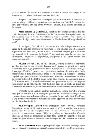 — 233 —


type de contrat de travail. Le ministère travaille à limiter les complications
administratives qui en résulteront pour les entreprises.

        J’espère donc, monsieur Chassaigne, que vous allez, d’ici à l’examen du
texte en séance publique, reconsidérer votre position sur l’article 7, comme j’ai
senti que vous étiez prêt à le faire à propos de l’article 2 et du compte personnel de
formation.

        Mme Isabelle Le Callennec. La taxation des contrats courts a déjà fait
couler beaucoup d’encre. Auditionnés par la Commission, les représentants des
partenaires sociaux ont rappelé leur volonté de faire des CDI la norme et des CDD
l’exception. L’objectif de cet article est donc de faire la chasse à l’usage abusif des
CDD.

        À cet égard, l’accord du 11 janvier va très loin puisque, comme vous
venez de le rappeler, monsieur le rapporteur, il fixe déjà les taux de cotisation
applicables aux différents types de contrat. Je suis donc surprise par le caractère
très général de la rédaction de l’article 7, qui contraste avec la précision des
dispositions, issues de la négociation, auxquelles il est censé donner une
traduction concrète.

        M. Jean-Patrick Gille. En fait, l’article 7, comme d’ailleurs le précédent,
va plus loin que ce que proposait l’accord du 11 janvier en posant un principe
susceptible de changer profondément le fonctionnement de l’assurance chômage.
Alors que l’article 6 permet aux partenaires sociaux de créer des droits
rechargeables à l’indemnisation, l’article 7 leur donne la possibilité – attendue
depuis longtemps – de moduler le montant des cotisations en fonction de la qualité
du contrat de travail, les CDD à temps partiel étant plus mis à contribution que les
CDI à temps plein. Il appartient désormais aux partenaires sociaux de négocier
l’application de ce principe. Ils l’ont d’ailleurs déjà fait en partie en prévoyant
d’appliquer dès le mois de juillet une surcotisation sur les contrats de courte durée.

        De toute façon, certains contrats particuliers, comme les CDD d’usage
régis par les annexes 8 et 10 du régime général de l’assurance chômage, et qui
concernent plus particulièrement les intermittents du spectacle, font déjà l’objet
d’une modulation semblable, puisqu’ils se voient appliquer un taux de cotisation
de 10,8 % au lieu de 6,4 %.

         M. Christophe Cavard. Nous partageons votre objectif, monsieur
Chassaigne. Même si 80 % des salariés sont en CDI, le nombre des contrats
courts, voire très courts, a explosé depuis quelques années, et il faut mettre un
terme à ce mouvement. Aussi l’idée du système de bonus-malus s’est-elle
imposée. La notion de modulation est bien dans l’esprit de l’accord : il faut des
incitations pour revenir à la norme, constituée par le CDI, et taxer les contrats
courts.

        M. le rapporteur. Selon le principe qui régit l’assurance chômage, après
que les partenaires sociaux ont négocié dans un cadre défini, un décret ministériel
 