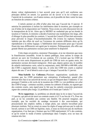 — 234 —


donne valeur réglementaire à leur accord, pour peu qu’il soit conforme aux
principes définis en amont. La question est de savoir si la loi n’impose pas
l’unicité de la cotisation : en d’autres termes, est-il possible de faire varier les taux
en fonction de certains critères.

        L’article permet en effet d’aller plus loin que l’accord du 11 janvier. Il
autorise les partenaires à inclure les intérimaires dans la taxation, par exemple en
cas d’échec de la négociation sur l’intérim. Nous avons eu cette discussion lors de
la transposition de la loi. Alors que le MEDEF ne souhaitait pas qu’on étende la
taxation à l’intérim, le ministre a décidé d’autoriser une modulation très large, afin
d’allonger le plus possible les contrats. L’accord du Conseil d’État était nécessaire
pour prévenir le risque d’inconstitutionnalité. On évitera les ruptures brutales
induites par des effets de seuil ou l’existence de contrats différents alors qu’ils
répondraient à la même logique. L’habilitation était nécessaire pour que l’accord
fixant des taux différenciés soit agréé par le ministre. Politiquement, elle offre une
grande liberté aux partenaires sociaux pour améliorer le dispositif.

        Cette étape est positive, monsieur Chassaigne, et je me réjouirais que nous
la franchissions ensemble. Avant la séance publique, nous aurons le temps de
prévoir un suivi de l’évolution de ces contrats. S’il s’avérait que les CDD de
moins de trois mois disparaissent au profit de CDD de trois ou quatre mois, les
partenaires sociaux devraient renégocier. Alors que, depuis quinze ans, le nombre
de salariés intérimaires varie, selon la conjoncture, entre 500 000 et 600 000, celui
des CDD a augmenté depuis vingt ans, et celui des CDD très courts a explosé
depuis dix ans. C’est d’abord à ceux-ci que s’attaque l’accord du 11 janvier.

        Mme Isabelle Le Callennec. Plusieurs organisations syndicales ont
reconnu que les CDD permettent aux entreprises d’embaucher, quand elles
doivent faire face à un surcroît de travail, ce qui est fréquent dans l’industrie. C’est
pourquoi l’intérim a été exclu de la taxation des CDD. Le vrai problème est celui
des CDD d’usage : certaines sociétés, comme les cabinets d’études, ne signent que
des contrats courts, sans égard pour le fait que les salariés concernés pourraient
signer des contrats plus longs. Le problème est-il traité par l’article 7 ?

         M. le rapporteur. Le problème est abordé dans la loi et dans l’accord du
11 janvier, qui prévoit de taxer ces contrats courts à 4,5 % au lieu de 4 %. Pour ma
part, je ne les considère pas comme une fatalité. On pourrait imaginer, par
exemple, que les sociétés de sondage recourent à des sous-traitants, qui
procureraient des emplois stables, à temps plein, aux salariés travaillant pour
plusieurs instituts. Nul ne remet en cause les règles d’usage prévues par le code du
travail, surtout si un CDD est légitime, mais, si nous ne trouvons pas de meilleure
organisation, il ne faut pas s’étonner que les CDD représentent 14 % des contrats,
ni qu’ils soient le mode d’entrée systématique dans l’emploi, avec un taux de
rotation très fort.

        La Commission rejette l’amendement AS 159.
 