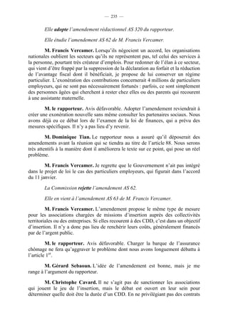 — 235 —


        Elle adopte l’amendement rédactionnel AS 320 du rapporteur.

        Elle étudie l’amendement AS 62 de M. Francis Vercamer.

        M. Francis Vercamer. Lorsqu’ils négocient un accord, les organisations
nationales oublient les secteurs qu’ils ne représentent pas, tel celui des services à
la personne, pourtant très créateur d’emplois. Pour redonner de l’élan à ce secteur,
qui vient d’être frappé par la suppression de la déclaration au forfait et la réduction
de l’avantage fiscal dont il bénéficiait, je propose de lui conserver un régime
particulier. L’exonération des contributions concernerait 4 millions de particuliers
employeurs, qui ne sont pas nécessairement fortunés : parfois, ce sont simplement
des personnes âgées qui cherchent à rester chez elles ou des parents qui recourent
à une assistante maternelle.

        M. le rapporteur. Avis défavorable. Adopter l’amendement reviendrait à
créer une exonération nouvelle sans même consulter les partenaires sociaux. Nous
avons déjà eu ce débat lors de l’examen de la loi de finances, qui a prévu des
mesures spécifiques. Il n’y a pas lieu d’y revenir.

         M. Dominique Tian. Le rapporteur nous a assuré qu’il déposerait des
amendements avant la réunion qui se tiendra au titre de l’article 88. Nous serons
très attentifs à la manière dont il améliorera le texte sur ce point, qui pose un réel
problème.

        M. Francis Vercamer. Je regrette que le Gouvernement n’ait pas intégré
dans le projet de loi le cas des particuliers employeurs, qui figurait dans l’accord
du 11 janvier.

        La Commission rejette l’amendement AS 62.

        Elle en vient à l’amendement AS 63 de M. Francis Vercamer.

         M. Francis Vercamer. L’amendement propose le même type de mesure
pour les associations chargées de missions d’insertion auprès des collectivités
territoriales ou des entreprises. Si elles recourent à des CDD, c’est dans un objectif
d’insertion. Il n’y a donc pas lieu de renchérir leurs coûts, généralement financés
par de l’argent public.

         M. le rapporteur. Avis défavorable. Charger la barque de l’assurance
chômage ne fera qu’aggraver le problème dont nous avons longuement débattu à
l’article 1er.

        M. Gérard Sebaoun. L’idée de l’amendement est bonne, mais je me
range à l’argument du rapporteur.

       M. Christophe Cavard. Il ne s’agit pas de sanctionner les associations
qui jouent le jeu de l’insertion, mais le débat est ouvert en leur sein pour
déterminer quelle doit être la durée d’un CDD. En ne privilégiant pas des contrats
 