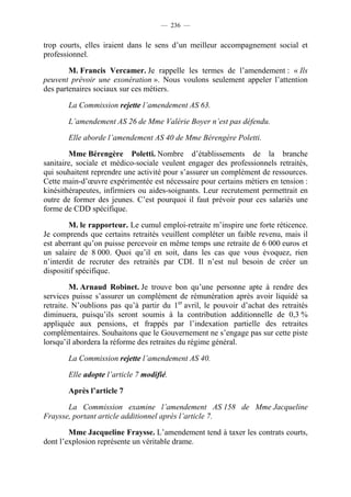 — 236 —


trop courts, elles iraient dans le sens d’un meilleur accompagnement social et
professionnel.

        M. Francis Vercamer. Je rappelle les termes de l’amendement : « Ils
peuvent prévoir une exonération ». Nous voulons seulement appeler l’attention
des partenaires sociaux sur ces métiers.

       La Commission rejette l’amendement AS 63.

       L’amendement AS 26 de Mme Valérie Boyer n’est pas défendu.

       Elle aborde l’amendement AS 40 de Mme Bérengère Poletti.

        Mme Bérengère Poletti. Nombre d’établissements de la branche
sanitaire, sociale et médico-sociale veulent engager des professionnels retraités,
qui souhaitent reprendre une activité pour s’assurer un complément de ressources.
Cette main-d’œuvre expérimentée est nécessaire pour certains métiers en tension :
kinésithérapeutes, infirmiers ou aides-soignants. Leur recrutement permettrait en
outre de former des jeunes. C’est pourquoi il faut prévoir pour ces salariés une
forme de CDD spécifique.

        M. le rapporteur. Le cumul emploi-retraite m’inspire une forte réticence.
Je comprends que certains retraités veuillent compléter un faible revenu, mais il
est aberrant qu’on puisse percevoir en même temps une retraite de 6 000 euros et
un salaire de 8 000. Quoi qu’il en soit, dans les cas que vous évoquez, rien
n’interdit de recruter des retraités par CDI. Il n’est nul besoin de créer un
dispositif spécifique.

         M. Arnaud Robinet. Je trouve bon qu’une personne apte à rendre des
services puisse s’assurer un complément de rémunération après avoir liquidé sa
retraite. N’oublions pas qu’à partir du 1er avril, le pouvoir d’achat des retraités
diminuera, puisqu’ils seront soumis à la contribution additionnelle de 0,3 %
appliquée aux pensions, et frappés par l’indexation partielle des retraites
complémentaires. Souhaitons que le Gouvernement ne s’engage pas sur cette piste
lorsqu’il abordera la réforme des retraites du régime général.

       La Commission rejette l’amendement AS 40.

       Elle adopte l’article 7 modifié.

       Après l’article 7

       La Commission examine l’amendement AS 158 de Mme Jacqueline
Fraysse, portant article additionnel après l’article 7.

        Mme Jacqueline Fraysse. L’amendement tend à taxer les contrats courts,
dont l’explosion représente un véritable drame.
 
