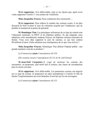 — 237 —


       M. le rapporteur. Avis défavorable, mais je me réjouis que, après avoir
voulu supprimer l’article 7, vous tentiez de l’améliorer.

       Mme Jacqueline Fraysse. Nous souhaitons être constructifs…

        M. le rapporteur. Pour réduire le nombre des contrats courts, il est plus
dissuasif de faire évoluer le taux de cotisation acquitté par l’employeur, que de
doubler le montant de la prime de précarité.

        M. Dominique Tian. Les principaux utilisateurs de ce type de contrat sont
l’éducation nationale, la SNCF et les hôpitaux publics. Si, par mégarde, nous
adoptions votre amendement, madame Fraysse, les hôpitaux seraient contraints de
fermer. Vous avez déjà supprimé le jour de carence, ce qui leur coûtera
80 millions d’euros. Faites attention aux conséquences de ce que vous écrivez !

       Mme Jacqueline Fraysse. Dominique Tian défend l’hôpital public : une
grande mutation vient de se produire !

       La Commission rejette l’amendement AS 158.

       Elle examine ensuite l’amendement AS 121 de M. Joël Giraud.

        M. Jean-Noël Carpentier. Il s’agit de sécuriser les contrats des
saisonniers, en proposant, sauf motif réel et sérieux, une clause de reconduction
pour la saison suivante.

         M. le rapporteur. Avis défavorable. Les partenaires sociaux ont négocié
sur ce type de contrat. Je proposerai un autre amendement à l’article 18 afin de
limiter l’expérimentation aux trois branches d’activités qu’ils ont envisagées.

       La Commission rejette l’amendement AS 121.
 