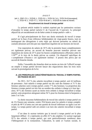 — 238 —




                                      Article 8
   (art. L. 2241-13, L. 3123-8, L. 3123-14, L. 3123-14-1 à L. 3123-14-4 [nouveaux],
        L. 3123-16, L. 3123-17, L. 3123-19 et art. L. 3123-25 du code du travail)
                     Encadrement du travail à temps partiel

        Le présent article traduit le souhait exprimé par les partenaires sociaux
d’encadrer le temps partiel (article 11 de l’accord du 11 janvier). Le principal
objectif de cet encadrement est de lutter contre le temps partiel « subi ».

         Il s’agit principalement de fixer une durée minimale de travail à temps
partiel sur la base d’une référence hebdomadaire de vingt-quatre heures, tout en
aménageant des dérogations à cette règle qui doivent permettre au salarié de
cumuler plusieurs activités par une répartition régulière de ses horaires de travail.

        Une majoration de salaire de 10 % dès la première heure complémentaire
est également prévue, un accord de branche pouvant toutefois prévoir une
majoration de moins de 25 % pour les heures complémentaires effectuées entre le
1/10ème et le tiers de la durée prévue au contrat. Un dispositif spécifique de
« complément d’heures » est également institué : il pourra être prévu par un
accord de branche étendu.

        Enfin, l’ensemble des branches dont au moins un tiers de l’effectif occupe
un emploi à temps partiel devront lancer des négociations dans les trois mois
suivant la promulgation de la loi.

     A. LES PRINCIPALES CARACTÉRISTIQUES DU TRAVAIL À TEMPS PARTIEL
        EN FRANCE EN 2011

         En 2011, 18,7 % des salariés travaillent à temps partiel, soit 4,2 millions
de personnes : huit salariés à temps partiel sur dix sont des femmes et 31 % des
femmes salariées sont à temps partiel, contre 7 % des hommes. La proportion des
femmes à temps partiel est très liée au nombre des enfants à charge et à leur âge :
ainsi, 45 % des femmes ayant au moins trois enfants à charge travaillent à temps
partiel, cette proportion atteignant même 56 % pour les femmes dont le benjamin a
entre 3 et 5 ans.

         La durée moyenne hebdomadaire de travail des salariés à temps partiel est
de 23,2 heures par semaine, contre 39,6 heures pour les salariés à temps complet.
et près de 40 % d’entre eux ont une quotité de travail inférieure ou égale à un mi-
temps. Le temps partiel subi est estimé à un tiers des salariés travaillant à temps
partiel.

        C’est dans le secteur tertiaire que le travail à temps partiel est le plus
largement diffusé : il y représente en effet 22 % des emplois. Ce secteur regroupe
92 % des salariés à temps partiel, qui sont particulièrement nombreux dans
l’hébergement et la restauration, l’éducation, la santé et l’action sociale, le
 
