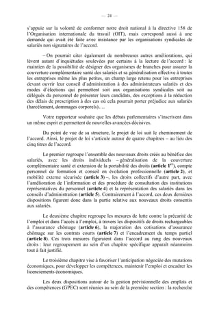 — 24 —


s’appuie sur la volonté de conformer notre droit national à la directive 158 de
l’Organisation internationale du travail (OIT), mais correspond aussi à une
demande qui avait été faite avec insistance par les organisations syndicales de
salariés non signataires de l’accord.

        – On pourrait citer également de nombreuses autres améliorations, qui
lèvent autant d’inquiétudes soulevées par certains à la lecture de l’accord : le
maintien de la possibilité de désigner des organismes de branches pour assurer la
couverture complémentaire santé des salariés et sa généralisation effective à toutes
les entreprises même les plus petites, un champ large retenu pour les entreprises
devant ouvrir leur conseil d’administration à des administrateurs salariés et des
modes d’élections qui permettent soit aux organisations syndicales soit au
délégués du personnel de présenter leurs candidats, des exceptions à la réduction
des délais de prescription à des cas où cela pourrait porter préjudice aux salariés
(harcèlement, dommages corporels)….

      Votre rapporteur souhaite que les débats parlementaires s’inscrivent dans
un même esprit et permettent de nouvelles avancées décisives.

         Du point de vue de sa structure, le projet de loi suit le cheminement de
l’accord. Ainsi, le projet de loi s’articule autour de quatre chapitres – au lieu des
cinq titres de l’accord.

         Le premier regroupe l’ensemble des nouveaux droits créés au bénéfice des
salariés, avec les droits individuels – généralisation de la couverture
complémentaire santé et extension de la portabilité des droits (article 1er), compte
personnel de formation et conseil en évolution professionnelle (article 2), et
mobilité externe sécurisée (article 3) –, les droits collectifs d’autre part, avec
l’amélioration de l’information et des procédure de consultation des institutions
représentatives du personnel (article 4) et la représentation des salariés dans les
conseils d’administration (article 5). Contrairement à l’accord, ces deux dernières
dispositions figurent donc dans la partie relative aux nouveaux droits consentis
aux salariés.

         Le deuxième chapitre regroupe les mesures de lutte contre la précarité de
l’emploi et dans l’accès à l’emploi, à travers les dispositifs de droits rechargeables
à l’assurance chômage (article 6), la majoration des cotisations d’assurance
chômage sur les contrats courts (article 7) et l’encadrement du temps partiel
(article 8). Ces trois mesures figuraient dans l’accord au rang des nouveaux
droits : leur regroupement au sein d’un chapitre spécifique apparaît néanmoins
tout à fait justifié.

        Le troisième chapitre vise à favoriser l’anticipation négociée des mutations
économiques, pour développer les compétences, maintenir l’emploi et encadrer les
licenciements économiques.

       Les deux dispositions autour de la gestion prévisionnelle des emplois et
des compétences (GPEC) sont réunies au sein de la première section : la recherche
 