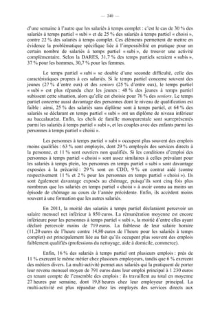 — 240 —


d’une semaine à l’autre que les salariés à temps complet : c’est le cas de 30 % des
salariés à temps partiel « subi » et de 25 % des salariés à temps partiel « choisi »,
contre 22 % des salariés à temps complet. Ces éléments permettent de mettre en
évidence la problématique spécifique liée à l’impossibilité en pratique pour un
certain nombre de salariés à temps partiel « subi », de trouver une activité
complémentaire. Selon la DARES, 31,7 % des temps partiels seraient « subis »,
37 % pour les hommes, 30,7 % pour les femmes.

         Le temps partiel « subi » se double d’une seconde difficulté, celle des
caractéristiques propres à ces salariés. Si le temps partiel concerne souvent des
jeunes (27 % d’entre eux) et des seniors (25 % d’entre eux), le temps partiel
« subi » est plus répandu chez les jeunes : 48 % des jeunes à temps partiel
subissent cette situation, alors qu’elle est choisie pour 76 % des seniors. Le temps
partiel concerne aussi davantage des personnes dont le niveau de qualification est
faible : ainsi, 25 % des salariés sans diplôme sont à temps partiel, et 64 % des
salariés se déclarant en temps partiel « subi » ont un diplôme de niveau inférieur
au baccalauréat. Enfin, les chefs de famille monoparentale sont surreprésentés
parmi les salariés à temps partiel « subi », et les couples avec des enfants parmi les
personnes à temps partiel « choisi ».

        Les personnes à temps partiel « subi » occupent plus souvent des emplois
moins qualifiés : 63 % sont employés, dont 29 % employés des services directs à
la personne, et 11 % sont ouvriers non qualifiés. Si les conditions d’emploi des
personnes à temps partiel « choisi » sont assez similaires à celles prévalant pour
les salariés à temps plein, les personnes en temps partiel « subi » sont davantage
exposées à la précarité : 29 % sont en CDD, 9 % en contrat aidé (contre
respectivement 11 % et 2 % pour les personnes en temps partiel « choisi »). Ils
sont également davantage exposés au chômage, puisqu’ils sont cinq fois plus
nombreux que les salariés en temps partiel « choisi » à avoir connu au moins un
épisode de chômage au cours de l’année précédente. Enfin, ils accèdent moins
souvent à une formation que les autres salariés.

        En 2011, la moitié des salariés à temps partiel déclaraient percevoir un
salaire mensuel net inférieur à 850 euros. La rémunération moyenne est encore
inférieure pour les personnes à temps partiel « subi », la moitié d’entre elles ayant
déclaré percevoir moins de 719 euros. La faiblesse de leur salaire horaire
(11,20 euros de l’heure contre 14,80 euros de l’heure pour les salariés à temps
complet) est principalement liée au fait qu’ils occupent plus souvent des emplois
faiblement qualifiés (professions du nettoyage, aide à domicile, commerce).

        Enfin, 16 % des salariés à temps partiel ont plusieurs emplois : près de
11 % exercent le même métier chez plusieurs employeurs, tandis que 6 % exercent
des métiers divers. La multi-activité permet aux salariés qui la pratiquent de porter
leur revenu mensuel moyen de 791 euros dans leur emploi principal à 1 230 euros
en tenant compte de l’ensemble des emplois : ils travaillent au total en moyenne
27 heures par semaine, dont 19,8 heures chez leur employeur principal. La
multi-activité est plus répandue chez les employés des services directs aux
 