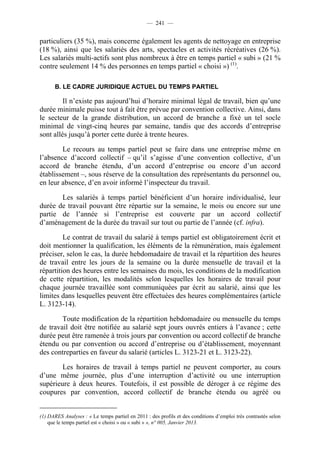 — 241 —


particuliers (35 %), mais concerne également les agents de nettoyage en entreprise
(18 %), ainsi que les salariés des arts, spectacles et activités récréatives (26 %).
Les salariés multi-actifs sont plus nombreux à être en temps partiel « subi » (21 %
contre seulement 14 % des personnes en temps partiel « choisi ») (1).

      B. LE CADRE JURIDIQUE ACTUEL DU TEMPS PARTIEL

         Il n’existe pas aujourd’hui d’horaire minimal légal de travail, bien qu’une
durée minimale puisse tout à fait être prévue par convention collective. Ainsi, dans
le secteur de la grande distribution, un accord de branche a fixé un tel socle
minimal de vingt-cinq heures par semaine, tandis que des accords d’entreprise
sont allés jusqu’à porter cette durée à trente heures.

        Le recours au temps partiel peut se faire dans une entreprise même en
l’absence d’accord collectif – qu’il s’agisse d’une convention collective, d’un
accord de branche étendu, d’un accord d’entreprise ou encore d’un accord
établissement –, sous réserve de la consultation des représentants du personnel ou,
en leur absence, d’en avoir informé l’inspecteur du travail.

       Les salariés à temps partiel bénéficient d’un horaire individualisé, leur
durée de travail pouvant être répartie sur la semaine, le mois ou encore sur une
partie de l’année si l’entreprise est couverte par un accord collectif
d’aménagement de la durée du travail sur tout ou partie de l’année (cf. infra).

         Le contrat de travail du salarié à temps partiel est obligatoirement écrit et
doit mentionner la qualification, les éléments de la rémunération, mais également
préciser, selon le cas, la durée hebdomadaire de travail et la répartition des heures
de travail entre les jours de la semaine ou la durée mensuelle de travail et la
répartition des heures entre les semaines du mois, les conditions de la modification
de cette répartition, les modalités selon lesquelles les horaires de travail pour
chaque journée travaillée sont communiquées par écrit au salarié, ainsi que les
limites dans lesquelles peuvent être effectuées des heures complémentaires (article
L. 3123-14).

        Toute modification de la répartition hebdomadaire ou mensuelle du temps
de travail doit être notifiée au salarié sept jours ouvrés entiers à l’avance ; cette
durée peut être ramenée à trois jours par convention ou accord collectif de branche
étendu ou par convention ou accord d’entreprise ou d’établissement, moyennant
des contreparties en faveur du salarié (articles L. 3123-21 et L. 3123-22).

        Les horaires de travail à temps partiel ne peuvent comporter, au cours
d’une même journée, plus d’une interruption d’activité ou une interruption
supérieure à deux heures. Toutefois, il est possible de déroger à ce régime des
coupures par convention, accord collectif de branche étendu ou agréé ou


(1) DARES Analyses : « Le temps partiel en 2011 : des profils et des conditions d’emploi très contrastés selon
    que le temps partiel est « choisi » ou « subi » », n° 005, Janvier 2013.
 