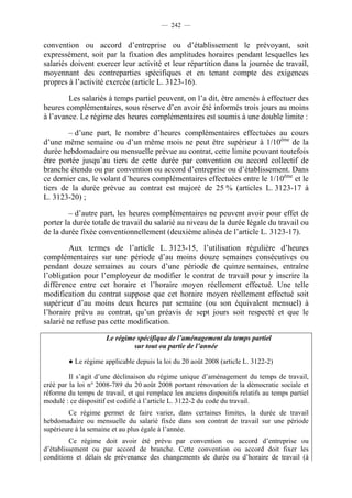 — 242 —


convention ou accord d’entreprise ou d’établissement le prévoyant, soit
expressément, soit par la fixation des amplitudes horaires pendant lesquelles les
salariés doivent exercer leur activité et leur répartition dans la journée de travail,
moyennant des contreparties spécifiques et en tenant compte des exigences
propres à l’activité exercée (article L. 3123-16).

        Les salariés à temps partiel peuvent, on l’a dit, être amenés à effectuer des
heures complémentaires, sous réserve d’en avoir été informés trois jours au moins
à l’avance. Le régime des heures complémentaires est soumis à une double limite :

        – d’une part, le nombre d’heures complémentaires effectuées au cours
d’une même semaine ou d’un même mois ne peut être supérieur à 1/10ème de la
durée hebdomadaire ou mensuelle prévue au contrat, cette limite pouvant toutefois
être portée jusqu’au tiers de cette durée par convention ou accord collectif de
branche étendu ou par convention ou accord d’entreprise ou d’établissement. Dans
ce dernier cas, le volant d’heures complémentaires effectuées entre le 1/10ème et le
tiers de la durée prévue au contrat est majoré de 25 % (articles L. 3123-17 à
L. 3123-20) ;

         – d’autre part, les heures complémentaires ne peuvent avoir pour effet de
porter la durée totale de travail du salarié au niveau de la durée légale du travail ou
de la durée fixée conventionnellement (deuxième alinéa de l’article L. 3123-17).

         Aux termes de l’article L. 3123-15, l’utilisation régulière d’heures
complémentaires sur une période d’au moins douze semaines consécutives ou
pendant douze semaines au cours d’une période de quinze semaines, entraîne
l’obligation pour l’employeur de modifier le contrat de travail pour y inscrire la
différence entre cet horaire et l’horaire moyen réellement effectué. Une telle
modification du contrat suppose que cet horaire moyen réellement effectué soit
supérieur d’au moins deux heures par semaine (ou son équivalent mensuel) à
l’horaire prévu au contrat, qu’un préavis de sept jours soit respecté et que le
salarié ne refuse pas cette modification.

                      Le régime spécifique de l’aménagement du temps partiel
                               sur tout ou partie de l’année

        ● Le régime applicable depuis la loi du 20 août 2008 (article L. 3122-2)

         Il s’agit d’une déclinaison du régime unique d’aménagement du temps de travail,
créé par la loi n° 2008-789 du 20 août 2008 portant rénovation de la démocratie sociale et
réforme du temps de travail, et qui remplace les anciens dispositifs relatifs au temps partiel
modulé : ce dispositif est codifié à l’article L. 3122-2 du code du travail.
        Ce régime permet de faire varier, dans certaines limites, la durée de travail
hebdomadaire ou mensuelle du salarié fixée dans son contrat de travail sur une période
supérieure à la semaine et au plus égale à l’année.
         Ce régime doit avoir été prévu par convention ou accord d’entreprise ou
d’établissement ou par accord de branche. Cette convention ou accord doit fixer les
conditions et délais de prévenance des changements de durée ou d’horaire de travail (à
 