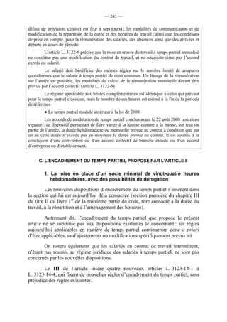 — 243 —


défaut de précision, celui-ci est fixé à sept jours) ; les modalités de communication et de
modification de la répartition de la durée et des horaires de travail ; ainsi que les conditions
de prise en compte, pour la rémunération des salariés, des absences ainsi que des arrivées et
départs en cours de période.
        L’article L. 3122-6 précise que la mise en œuvre du travail à temps partiel annualisé
ne constitue pas une modification du contrat de travail, et ne nécessite donc pas l’accord
exprès du salarié.
         Le salarié doit bénéficier des mêmes règles sur le nombre limité de coupures
quotidiennes que le salarié à temps partiel de droit commun. Un lissage de la rémunération
sur l’année est possible, les modalités de calcul de la rémunération mensuelle devant être
prévue par l’accord collectif (article L. 3122-5)
         Le régime applicable aux heures complémentaires est identique à celui qui prévaut
pour le temps partiel classique, mais le nombre de ces heures est estimé à la fin de la période
de référence.
         ● Le temps partiel modulé antérieur à la loi de 2008
         Les accords de modulation du temps partiel conclus avant le 22 août 2008 restent en
vigueur : ce dispositif permettait de faire varier à la hausse comme à la baisse, sur tout ou
partie de l’année, la durée hebdomadaire ou mensuelle prévue au contrat à condition que sur
un an cette durée n’excède pas en moyenne la durée prévue au contrat. Il est soumis à la
conclusion d’une convention ou d’un accord collectif de branche étendu ou d’un accord
d’entreprise ou d’établissement.


      C. L’ENCADREMENT DU TEMPS PARTIEL PROPOSÉ PAR L’ARTICLE 8

         1. La mise en place d’un socle minimal de vingt-quatre heures
            hebdomadaires, avec des possibilités de dérogation

         Les nouvelles dispositions d’encadrement du temps partiel s’insèrent dans
la section qui lui est aujourd’hui déjà consacrée (section première du chapitre III
du titre II du livre 1er de la troisième partie du code, titre consacré à la durée du
travail, à la répartition et à l’aménagement des horaires).

        Autrement dit, l’encadrement du temps partiel que propose le présent
article ne se substitue pas aux dispositions existantes le concernant : les règles
aujourd’hui applicables en matière de temps partiel continueront donc a priori
d’être applicables, sauf ajustements ou modifications spécifiquement prévus ici.

        On notera également que les salariés en contrat de travail intermittent,
n’étant pas soumis au régime juridique des salariés à temps partiel, ne sont pas
concernés par les nouvelles dispositions.

        Le III de l’article insère quatre nouveaux articles L. 3123-14-1 à
L. 3123-14-4, qui fixent de nouvelles règles d’encadrement du temps partiel, sans
préjudice des règles existantes.
 