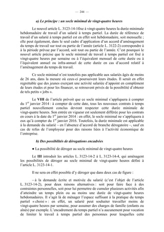 — 244 —


           a) Le principe : un socle minimal de vingt-quatre heures

         Le nouvel article L. 3123-14-1fixe à vingt-quatre heures la durée minimale
hebdomadaire de travail d’un salarié à temps partiel. La durée de référence de
travail d’un salarié à temps partiel est en effet soit hebdomadaire, soit mensuelle ;
elle peut également, dans le seul cadre d’application d’un accord d’aménagement
du temps de travail sur tout ou partie de l’année (article L. 3122-2) correspondre à
à la période prévue par l’accord, soit tout ou partie de l’année. C’est pourquoi le
nouvel article précise que le socle minimal de travail à temps partiel est fixé à
vingt-quatre heures par semaine ou à l’équivalent mensuel de cette durée ou à
l’équivalent annuel ou infra-annuel de cette durée en cas d’accord relatif à
l’aménagement du temps de travail.

         Ce socle minimal n’est toutefois pas applicable aux salariés âgés de moins
de 26 ans, dans la mesure où ceux-ci poursuivent leurs études. Il serait en effet
regrettable que des jeunes exerçant une activité salariée d’appoint en complément
de leurs études et pour les financer, se retrouvent privés de la possibilité d’obtenir
de tels petits « jobs ».

        Le VIII de l’article prévoit que ce socle minimal s’appliquera à compter
    er
du 1 janvier 2014 : à compter de cette date, tous les nouveaux contrats à temps
partiel nouvellement conclus devront respecter cette durée minimale de
vingt-quatre heures. Son entrée en vigueur est seulement différée pour les contrats
en cours à la date du 1er janvier 2014 : en effet, le socle minimal ne s’appliquera à
eux qu’à compter du 1er janvier 2016. Toutefois, la durée minimale est applicable
à la demande du salarié – en l’absence d’accord de branche dérogatoire –, sauf en
cas de refus de l’employeur pour des raisons liées à l’activité économique de
l’entreprise.

           b) Des possibilités de dérogations encadrées

         ● La possibilité de déroger au socle minimal de vingt-quatre heures

         Le III introduit les articles L. 3123-14-2 à L. 3123-14-4, qui aménagent
les possibilités de déroger au socle minimal de vingt-quatre heures défini à
l’article L. 3123-14-1.

         Il ne sera en effet possible d’y déroger que dans deux cas de figure :

        – à la demande écrite et motivée du salarié (c’est l’objet de l’article
L. 3123-14-2), pour deux raisons alternatives : soit pour faire face à des
contraintes personnelles, soit pour lui permettre de cumuler plusieurs activités afin
d’atteindre un temps plein ou au moins une durée de vingt-quatre heures
hebdomadaires. Il s’agit là de ménager l’espace suffisant à la pratique du temps
partiel « choisi » : en effet, un salarié peut souhaiter travailler moins de
vingt-quatre heures par semaine, pour assumer des charges de famille (enfants ou
aînés) par exemple. L’encadrement du temps partiel n’a aucunement pour vocation
de limiter le travail à temps partiel des personnes pour lesquelles cette
 